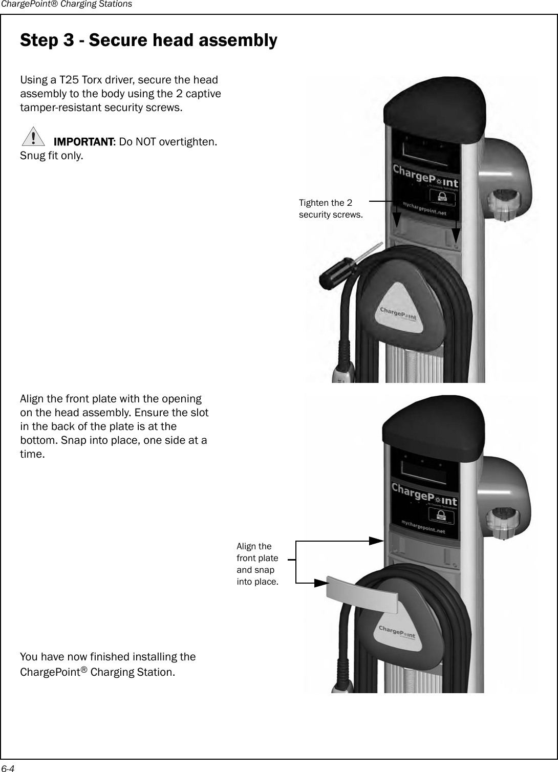 ChargePoint® Charging Stations6-4Step 3 - Secure head assemblyUsing a T25 Torx driver, secure the head assembly to the body using the 2 captive tamper-resistant security screws.IMPORTANT: Do NOT overtighten. Snug fit only.Align the front plate with the opening on the head assembly. Ensure the slot in the back of the plate is at the bottom. Snap into place, one side at a time.You have now finished installing the ChargePoint® Charging Station.Tighten the 2 security screws.Align the front plate and snap into place.