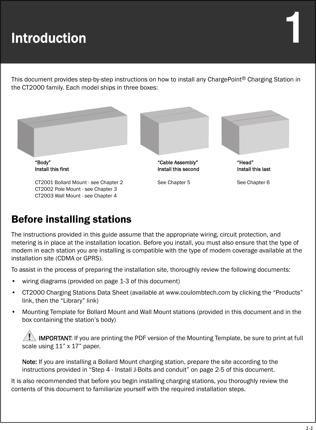 1-1Introduction1This document provides step-by-step instructions on how to install any ChargePoint® Charging Station in the CT2000 family. Each model ships in three boxes:Before installing stationsThe instructions provided in this guide assume that the appropriate wiring, circuit protection, and metering is in place at the installation location. Before you install, you must also ensure that the type of modem in each station you are installing is compatible with the type of modem coverage available at the installation site (CDMA or GPRS).To assist in the process of preparing the installation site, thoroughly review the following documents:• wiring diagrams (provided on page 1-3 of this document)• CT2000 Charging Stations Data Sheet (available at www.coulombtech.com by clicking the “Products” link, then the “Library” link)• Mounting Template for Bollard Mount and Wall Mount stations (provided in this document and in the box containing the station’s body)IMPORTANT: If you are printing the PDF version of the Mounting Template, be sure to print at full scale using 11” x 17” paper. Note: If you are installing a Bollard Mount charging station, prepare the site according to the instructions provided in “Step 4 - Install J-Bolts and conduit” on page 2-5 of this document.It is also recommended that before you begin installing charging stations, you thoroughly review the contents of this document to familiarize yourself with the required installation steps.“Body”Install this firstCT2001 Bollard Mount - see Chapter 2CT2002 Pole Mount - see Chapter 3CT2003 Wall Mount - see Chapter 4“Cable Assembly”Install this secondSee Chapter 5“Head”Install this lastSee Chapter 6