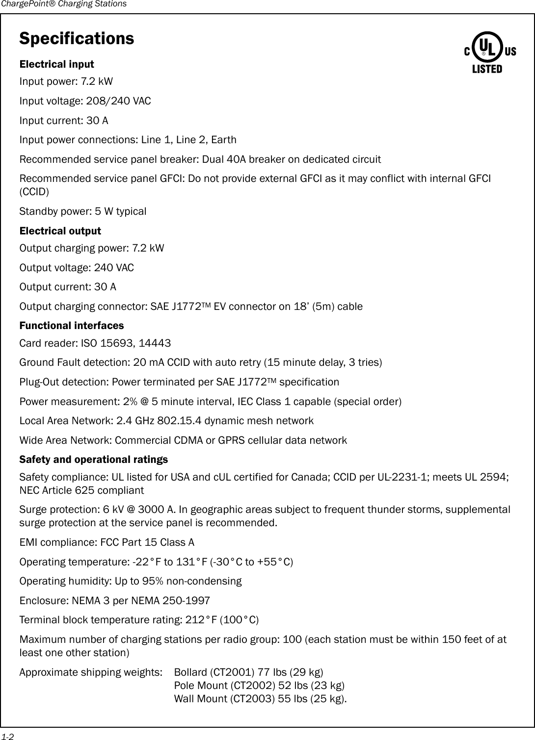 ChargePoint® Charging Stations1-2SpecificationsElectrical inputInput power: 7.2 kWInput voltage: 208/240 VACInput current: 30 AInput power connections: Line 1, Line 2, EarthRecommended service panel breaker: Dual 40A breaker on dedicated circuitRecommended service panel GFCI: Do not provide external GFCI as it may conflict with internal GFCI (CCID)Standby power: 5 W typicalElectrical outputOutput charging power: 7.2 kWOutput voltage: 240 VACOutput current: 30 AOutput charging connector: SAE J1772TM EV connector on 18’ (5m) cableFunctional interfacesCard reader: ISO 15693, 14443Ground Fault detection: 20 mA CCID with auto retry (15 minute delay, 3 tries)Plug-Out detection: Power terminated per SAE J1772TM specificationPower measurement: 2% @ 5 minute interval, IEC Class 1 capable (special order)Local Area Network: 2.4 GHz 802.15.4 dynamic mesh networkWide Area Network: Commercial CDMA or GPRS cellular data networkSafety and operational ratingsSafety compliance: UL listed for USA and cUL certified for Canada; CCID per UL-2231-1; meets UL 2594; NEC Article 625 compliantSurge protection: 6 kV @ 3000 A. In geographic areas subject to frequent thunder storms, supplemental surge protection at the service panel is recommended.EMI compliance: FCC Part 15 Class AOperating temperature: -22°F to 131°F (-30°C to +55°C)Operating humidity: Up to 95% non-condensingEnclosure: NEMA 3 per NEMA 250-1997Terminal block temperature rating: 212°F (100°C)Maximum number of charging stations per radio group: 100 (each station must be within 150 feet of at least one other station)Approximate shipping weights: Bollard (CT2001) 77 lbs (29 kg)Pole Mount (CT2002) 52 lbs (23 kg)Wall Mount (CT2003) 55 lbs (25 kg).