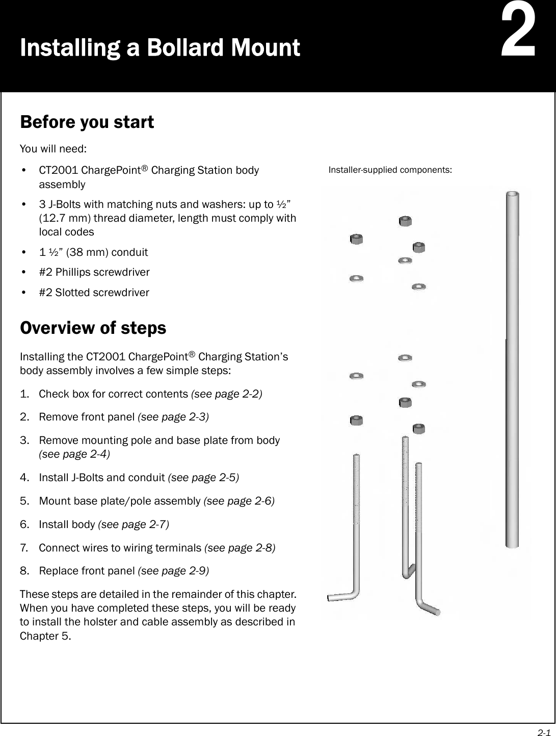 2-1Installing a Bollard Mount2Before you startYou will need:• CT2001 ChargePoint® Charging Station body assembly• 3 J-Bolts with matching nuts and washers: up to ½” (12.7 mm) thread diameter, length must comply with local codes•1 ½” (38 mm) conduit• #2 Phillips screwdriver• #2 Slotted screwdriverOverview of stepsInstalling the CT2001 ChargePoint® Charging Station’s body assembly involves a few simple steps:1. Check box for correct contents (see page 2-2) 2. Remove front panel (see page 2-3)3. Remove mounting pole and base plate from body (see page 2-4)4. Install J-Bolts and conduit (see page 2-5) 5. Mount base plate/pole assembly (see page 2-6) 6. Install body (see page 2-7) 7. Connect wires to wiring terminals (see page 2-8)8. Replace front panel (see page 2-9)These steps are detailed in the remainder of this chapter. When you have completed these steps, you will be ready to install the holster and cable assembly as described in Chapter 5.Installer-supplied components: