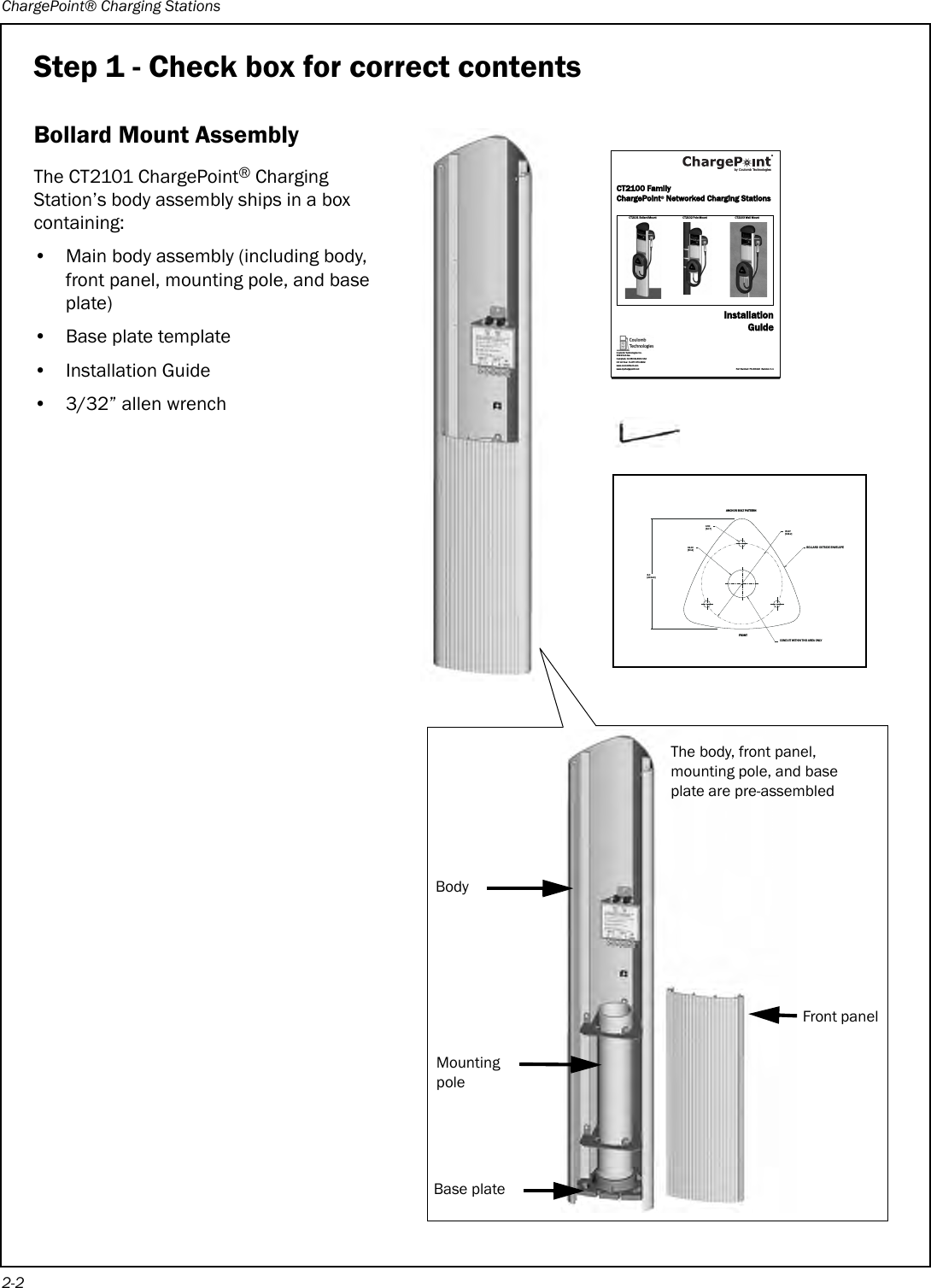 ChargePoint® Charging Stations2-2Step 1 - Check box for correct contentsBollard Mount AssemblyThe CT2101 ChargePoint® Charging Station’s body assembly ships in a box containing:• Main body assembly (including body, front panel, mounting pole, and base plate)• Base plate template• Installation Guide• 3/32” allen wrenchFRONTANCHOR BOLT PATTERNCONDUIT WITHIN THIS AREA ONLYBOLLARD OUTSIDE ENVELOPE0.50[12.7]02.00[50.8]8.0[203.20]05.87[149.2]Front panelBody Mounting poleBase plateThe body, front panel, mounting pole, and base plate are pre-assembledCT2100 FamilyChargePoint® Networked Charging StationsCT2101 Bol lard Moun t CT2102 Po le Mount CT2103 Wal l MountInstallationGuidePart Number: 75-001020  Revision: 1.1Coulomb Technologies Inc.1692 Dell Ave.Campbell, CA 95008-6901 USAUS toll free: +1-877-370-3802www.coulombtech.comwww.mychargepoint.netby Coulomb Technologies® 