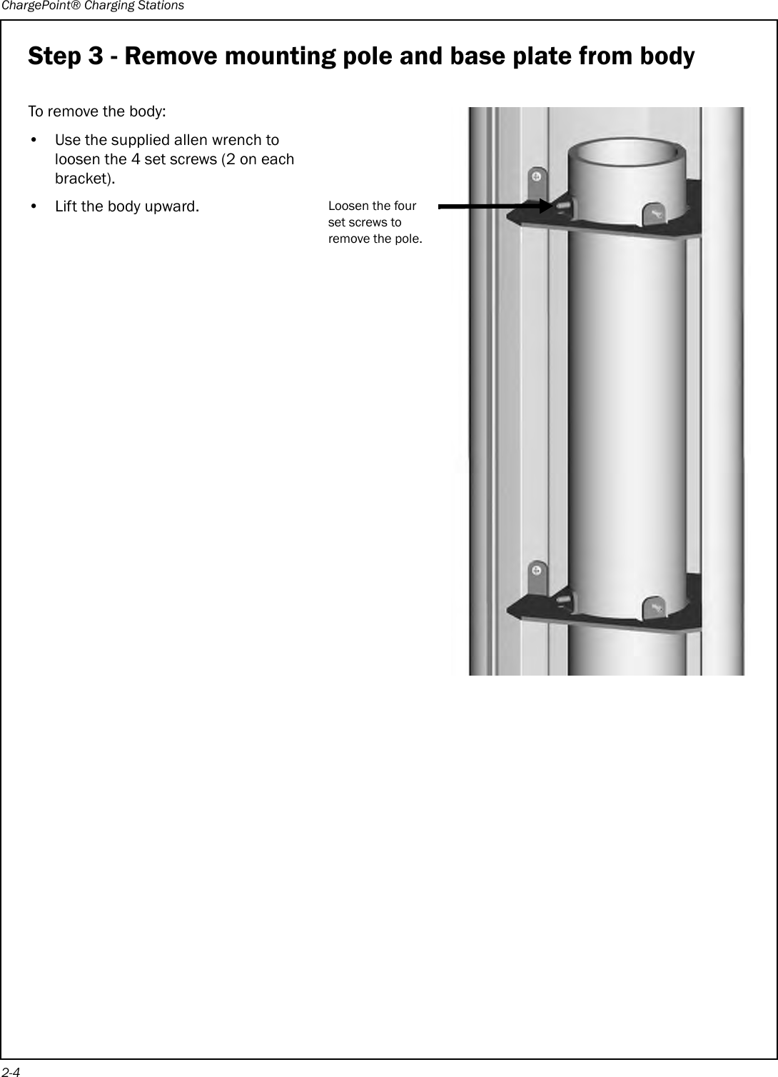 ChargePoint® Charging Stations2-4Step 3 - Remove mounting pole and base plate from bodyTo remove the body:• Use the supplied allen wrench to loosen the 4 set screws (2 on each bracket).• Lift the body upward.Loosen the four set screws to remove the pole.
