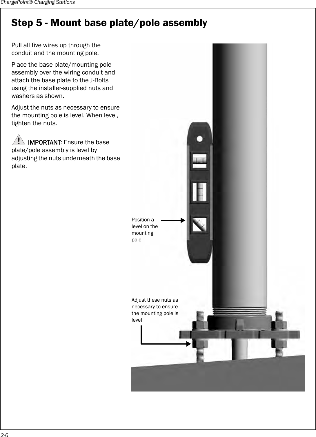 ChargePoint® Charging Stations2-6Step 5 - Mount base plate/pole assemblyPull all five wires up through the conduit and the mounting pole.Place the base plate/mounting pole assembly over the wiring conduit and attach the base plate to the J-Bolts using the installer-supplied nuts and washers as shown.Adjust the nuts as necessary to ensure the mounting pole is level. When level, tighten the nuts.IMPORTANT: Ensure the base plate/pole assembly is level by adjusting the nuts underneath the base plate. Adjust these nuts as necessary to ensure the mounting pole is levelPosition a level on the mounting pole