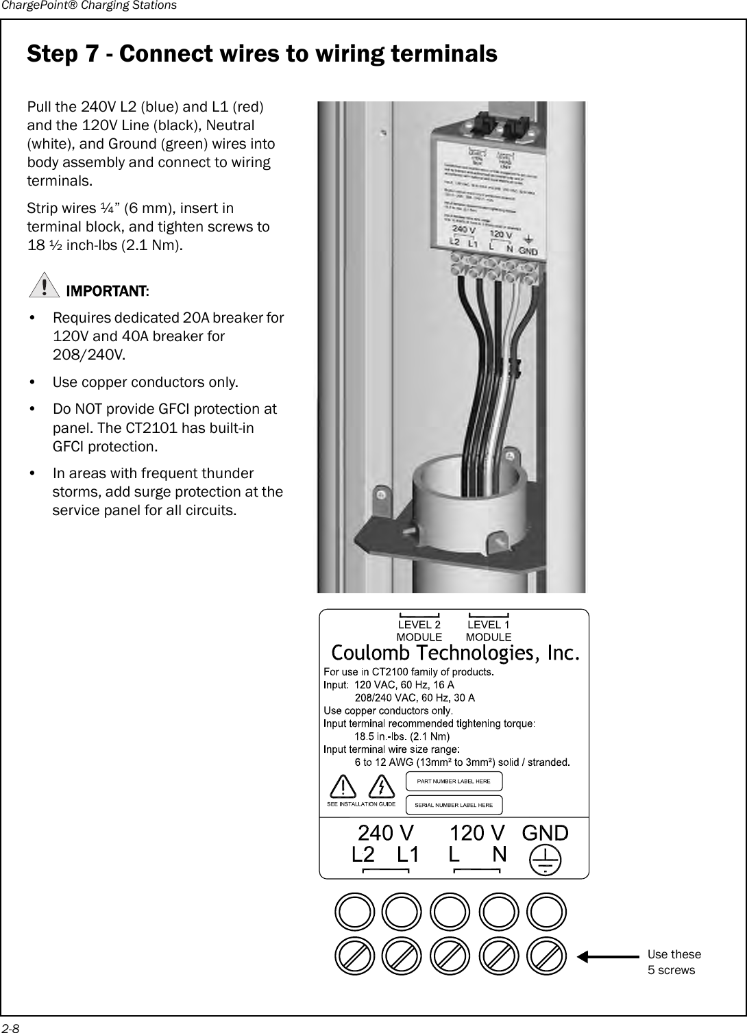 ChargePoint® Charging Stations2-8Step 7 - Connect wires to wiring terminalsPull the 240V L2 (blue) and L1 (red) and the 120V Line (black), Neutral (white), and Ground (green) wires into body assembly and connect to wiring terminals.Strip wires ¼” (6 mm), insert in terminal block, and tighten screws to 18 ½ inch-lbs (2.1 Nm).IMPORTANT:• Requires dedicated 20A breaker for 120V and 40A breaker for 208/240V.• Use copper conductors only.• Do NOT provide GFCI protection at panel. The CT2101 has built-in GFCI protection.• In areas with frequent thunder storms, add surge protection at the service panel for all circuits.Use these5 screws