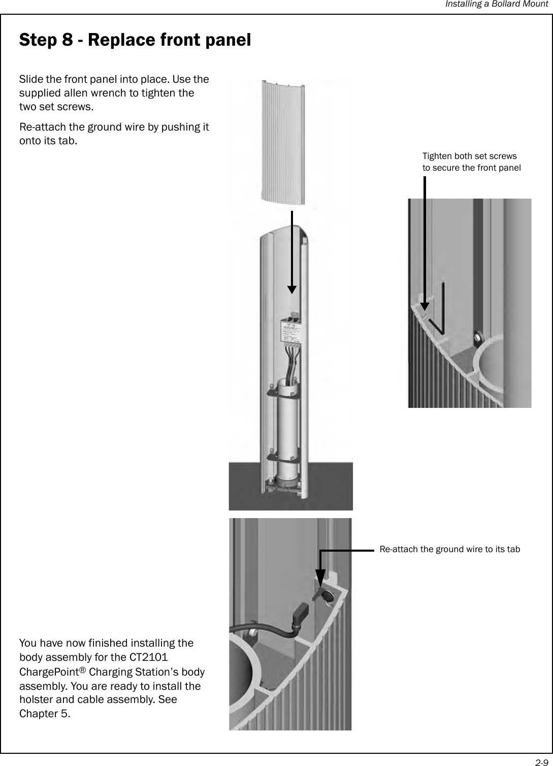 Installing a Bollard Mount2-9Step 8 - Replace front panelSlide the front panel into place. Use the supplied allen wrench to tighten the two set screws.Re-attach the ground wire by pushing it onto its tab.You have now finished installing the body assembly for the CT2101 ChargePoint® Charging Station’s body assembly. You are ready to install the holster and cable assembly. See Chapter 5.Tighten both set screws to secure the front panelRe-attach the ground wire to its tab