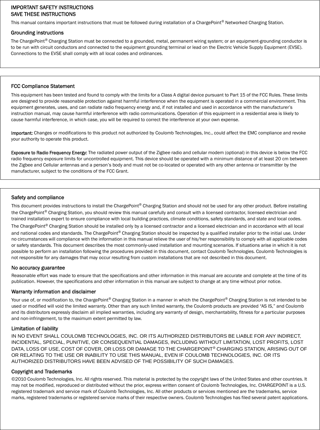 IMPORTANT SAFETY INSTRUCTIONSSAVE THESE INSTRUCTIONSThis manual contains important instructions that must be followed during installation of a ChargePoint® Networked Charging Station.Grounding instructionsThe ChargePoint® Charging Station must be connected to a grounded, metal, permanent wiring system; or an equipment-grounding conductor is to be run with circuit conductors and connected to the equipment grounding terminal or lead on the Electric Vehicle Supply Equipment (EVSE). Connections to the EVSE shall comply with all local codes and ordinances.Safety and complianceThis document provides instructions to install the ChargePoint® Charging Station and should not be used for any other product. Before installing the ChargePoint® Charging Station, you should review this manual carefully and consult with a licensed contractor, licensed electrician and trained installation expert to ensure compliance with local building practices, climate conditions, safety standards, and state and local codes.The ChargePoint® Charging Station should be installed only by a licensed contractor and a licensed electrician and in accordance with all local and national codes and standards. The ChargePoint® Charging Station should be inspected by a qualified installer prior to the initial use. Under no circumstances will compliance with the information in this manual relieve the user of his/her responsibility to comply with all applicable codes or safety standards. This document describes the most commonly-used installation and mounting scenarios. If situations arise in which it is not possible to perform an installation following the procedures provided in this document, contact Coulomb Technologies. Coulomb Technologies is not responsible for any damages that may occur resulting from custom installations that are not described in this document. No accuracy guaranteeReasonable effort was made to ensure that the specifications and other information in this manual are accurate and complete at the time of its publication. However, the specifications and other information in this manual are subject to change at any time without prior notice.Warranty information and disclaimerYour use of, or modification to, the ChargePoint® Charging Station in a manner in which the ChargePoint® Charging Station is not intended to be used or modified will void the limited warranty. Other than any such limited warranty, the Coulomb products are provided “AS IS,” and Coulomb and its distributors expressly disclaim all implied warranties, including any warranty of design, merchantability, fitness for a particular purposes and non-infringement, to the maximum extent permitted by law.Limitation of liabilityIN NO EVENT SHALL COULOMB TECHNOLOGIES, INC. OR ITS AUTHORIZED DISTRIBUTORS BE LIABLE FOR ANY INDIRECT, INCIDENTAL, SPECIAL, PUNITIVE, OR CONSEQUENTIAL DAMAGES, INCLUDING WITHOUT LIMITATION, LOST PROFITS, LOST DATA, LOSS OF USE, COST OF COVER, OR LOSS OR DAMAGE TO THE CHARGEPOINT® CHARGING STATION, ARISING OUT OF OR RELATING TO THE USE OR INABILITY TO USE THIS MANUAL, EVEN IF COULOMB TECHNOLOGIES, INC. OR ITS AUTHORIZED DISTRIBUTORS HAVE BEEN ADVISED OF THE POSSIBILITY OF SUCH DAMAGES.Copyright and Trademarks©2010 Coulomb Technologies, Inc. All rights reserved. This material is protected by the copyright laws of the United States and other countries. It may not be modified, reproduced or distributed without the prior, express written consent of Coulomb Technologies, Inc. CHARGEPOINT is a U.S. registered trademark and service mark of Coulomb Technologies, Inc. All other products or services mentioned are the trademarks, service marks, registered trademarks or registered service marks of their respective owners. Coulomb Technologies has filed several patent applications.FCC Compliance StatementThis equipment has been tested and found to comply with the limits for a Class A digital device pursuant to Part 15 of the FCC Rules. These limits are designed to provide reasonable protection against harmful interference when the equipment is operated in a commercial environment. This equipment generates, uses, and can radiate radio frequency energy and, if not installed and used in accordance with the manufacturer’s instruction manual, may cause harmful interference with radio communications. Operation of this equipment in a residential area is likely to cause harmful interference, in which case, you will be required to correct the interference at your own expense.Important: Changes or modifications to this product not authorized by Coulomb Technologies, Inc., could affect the EMC compliance and revoke your authority to operate this product.Exposure to Radio Frequency Energy: The radiated power output of the Zigbee radio and cellular modem (optional) in this device is below the FCC radio frequency exposure limits for uncontrolled equipment. This device should be operated with a minimum distance of at least 20 cm between the Zigbee and Cellular antennas and a person’s body and must not be co-located or operated with any other antenna or transmitter by the manufacturer, subject to the conditions of the FCC Grant.