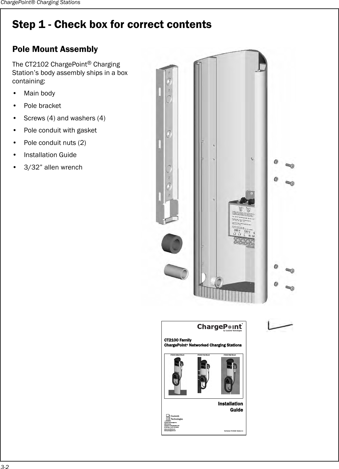 ChargePoint® Charging Stations3-2Step 1 - Check box for correct contentsPole Mount AssemblyThe CT2102 ChargePoint® Charging Station’s body assembly ships in a box containing:•Main body•Pole bracket• Screws (4) and washers (4)•Pole conduit with gasket• Pole conduit nuts (2)• Installation Guide• 3/32” allen wrenchCT2100 FamilyChargePoint® Networked Charging StationsCT2101 Bollar d Mou nt CT2102  Pole M ount CT2103  Wall MountInstallationGuidePart Number: 75-001020  Revision: 1.1Coulomb Technologies Inc.1692 Dell Ave.Campbell, CA 95008-6901 USAUS toll free: +1-877-370-3802www.coulombtech.comwww.mychargepoint.netby Coulomb Technologies® 