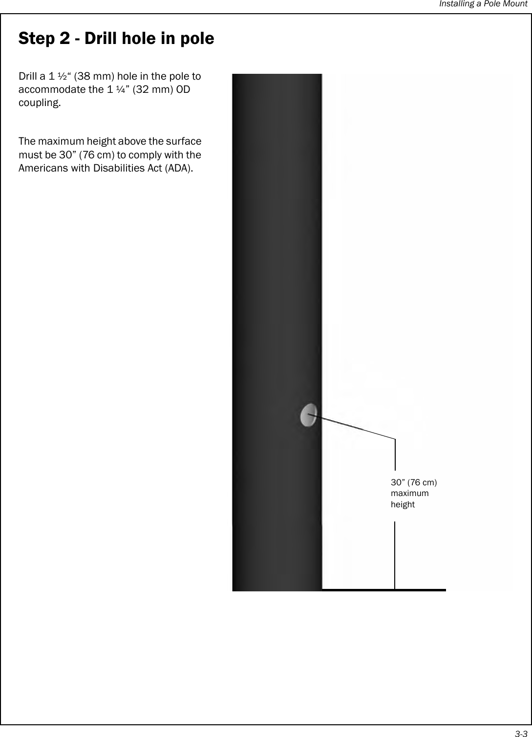 Installing a Pole Mount3-3Step 2 - Drill hole in poleDrill a 1 ½“ (38 mm) hole in the pole to accommodate the 1 ¼” (32 mm) OD coupling.The maximum height above the surface must be 30” (76 cm) to comply with the Americans with Disabilities Act (ADA). 30” (76 cm)maximum height