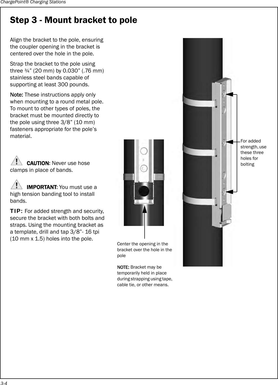 ChargePoint® Charging Stations3-4Step 3 - Mount bracket to poleAlign the bracket to the pole, ensuring the coupler opening in the bracket is centered over the hole in the pole.Strap the bracket to the pole using three ¾” (20 mm) by 0.030” (.76 mm) stainless steel bands capable of supporting at least 300 pounds.Note: These instructions apply only when mounting to a round metal pole. To mount to other types of poles, the bracket must be mounted directly to the pole using three 3/8” (10 mm) fasteners appropriate for the pole’s material.CAUTION: Never use hose clamps in place of bands.IMPORTANT: You must use a high tension banding tool to install bands.TIP: For added strength and security, secure the bracket with both bolts and straps. Using the mounting bracket as a template, drill and tap 3/8”- 16 tpi (10 mm x 1.5) holes into the pole.Center the opening in the bracket over the hole in the poleNOTE: Bracket may be temporarily held in place during strapping using tape, cable tie, or other means.For added strength, use these three holes for bolting