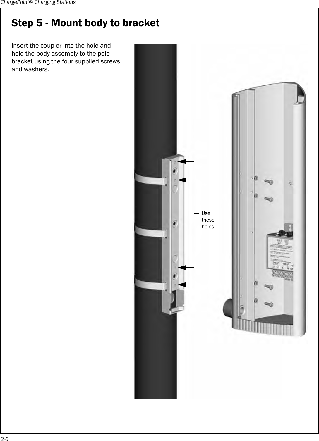 ChargePoint® Charging Stations3-6Step 5 - Mount body to bracketInsert the coupler into the hole and hold the body assembly to the pole bracket using the four supplied screws and washers.Use these holes