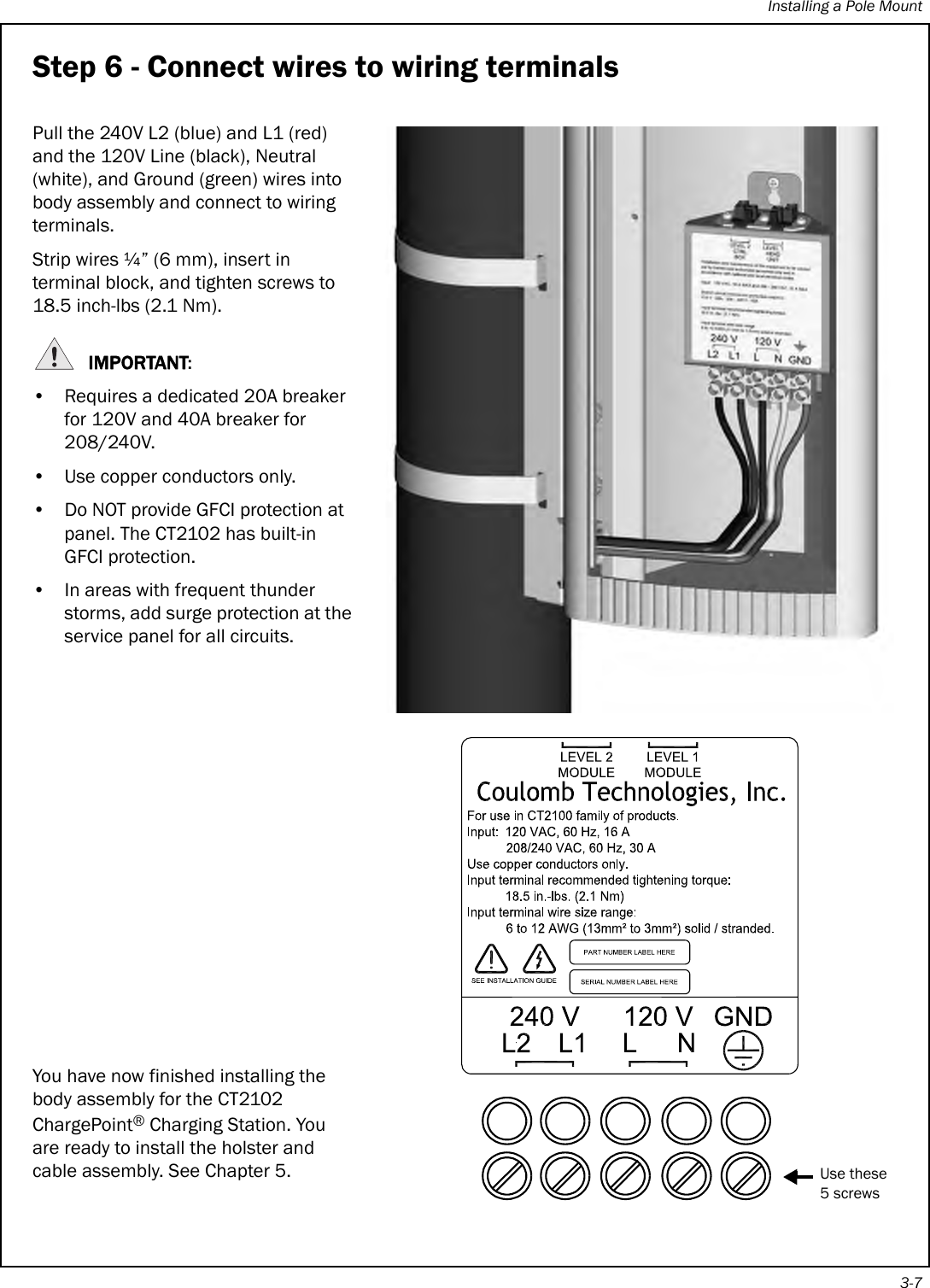 Installing a Pole Mount3-7Step 6 - Connect wires to wiring terminalsPull the 240V L2 (blue) and L1 (red) and the 120V Line (black), Neutral (white), and Ground (green) wires into body assembly and connect to wiring terminals. Strip wires ¼” (6 mm), insert in terminal block, and tighten screws to 18.5 inch-lbs (2.1 Nm).IMPORTANT:• Requires a dedicated 20A breaker for 120V and 40A breaker for 208/240V.• Use copper conductors only.• Do NOT provide GFCI protection at panel. The CT2102 has built-in GFCI protection.• In areas with frequent thunder storms, add surge protection at the service panel for all circuits.You have now finished installing the body assembly for the CT2102 ChargePoint® Charging Station. You are ready to install the holster and cable assembly. See Chapter 5.Use these5 screws