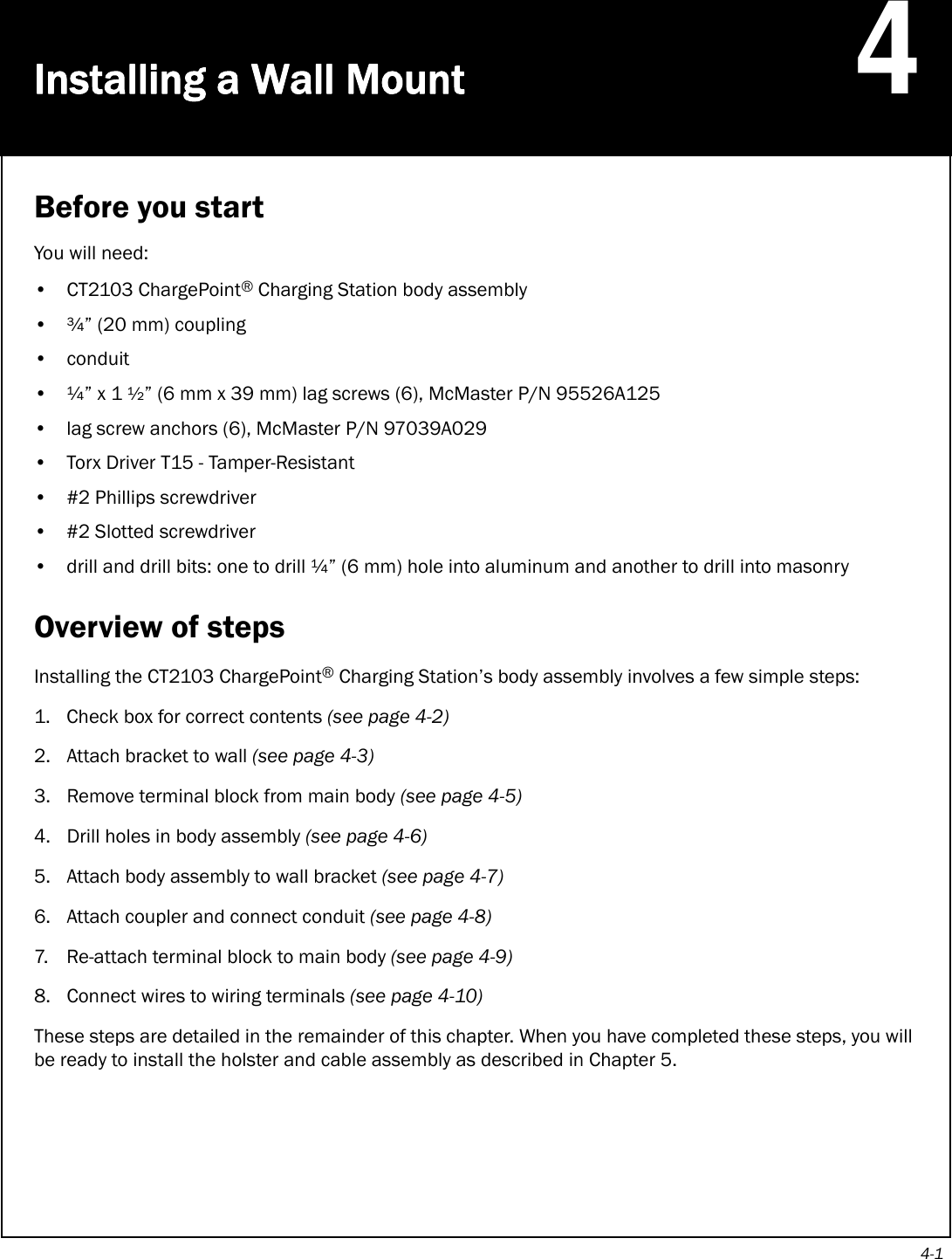 4-1Installing a Wall Mount4Before you startYou will need:• CT2103 ChargePoint® Charging Station body assembly• ¾” (20 mm) coupling•conduit•¼” x 1 ½” (6 mm x 39 mm) lag screws (6), McMaster P/N 95526A125• lag screw anchors (6), McMaster P/N 97039A029• Torx Driver T15 - Tamper-Resistant• #2 Phillips screwdriver• #2 Slotted screwdriver• drill and drill bits: one to drill ¼” (6 mm) hole into aluminum and another to drill into masonryOverview of stepsInstalling the CT2103 ChargePoint® Charging Station’s body assembly involves a few simple steps:1. Check box for correct contents (see page 4-2) 2. Attach bracket to wall (see page 4-3)3. Remove terminal block from main body (see page 4-5)4. Drill holes in body assembly (see page 4-6)5. Attach body assembly to wall bracket (see page 4-7)6. Attach coupler and connect conduit (see page 4-8)7. Re-attach terminal block to main body (see page 4-9)8. Connect wires to wiring terminals (see page 4-10)These steps are detailed in the remainder of this chapter. When you have completed these steps, you will be ready to install the holster and cable assembly as described in Chapter 5.