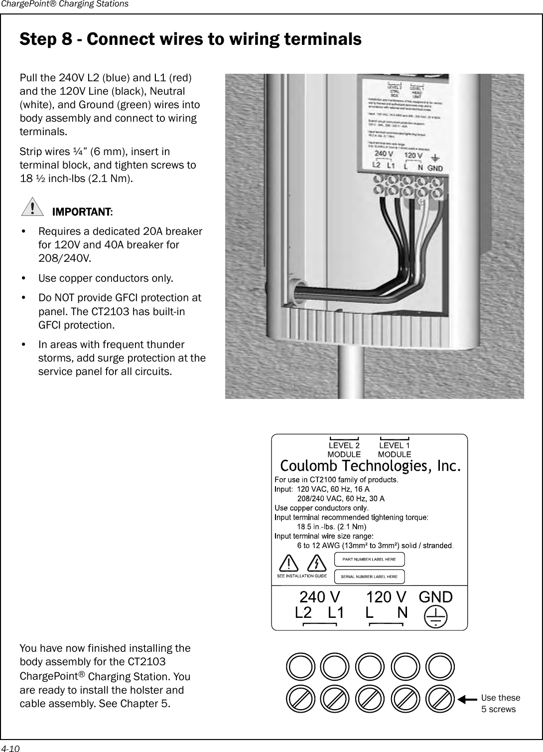 ChargePoint® Charging Stations4-10Step 8 - Connect wires to wiring terminalsPull the 240V L2 (blue) and L1 (red) and the 120V Line (black), Neutral (white), and Ground (green) wires into body assembly and connect to wiring terminals.Strip wires ¼” (6 mm), insert in terminal block, and tighten screws to 18 ½ inch-lbs (2.1 Nm).IMPORTANT:• Requires a dedicated 20A breaker for 120V and 40A breaker for 208/240V.• Use copper conductors only.• Do NOT provide GFCI protection at panel. The CT2103 has built-in GFCI protection.• In areas with frequent thunder storms, add surge protection at the service panel for all circuits.You have now finished installing the body assembly for the CT2103 ChargePoint® Charging Station. You are ready to install the holster and cable assembly. See Chapter 5.Use these5 screws