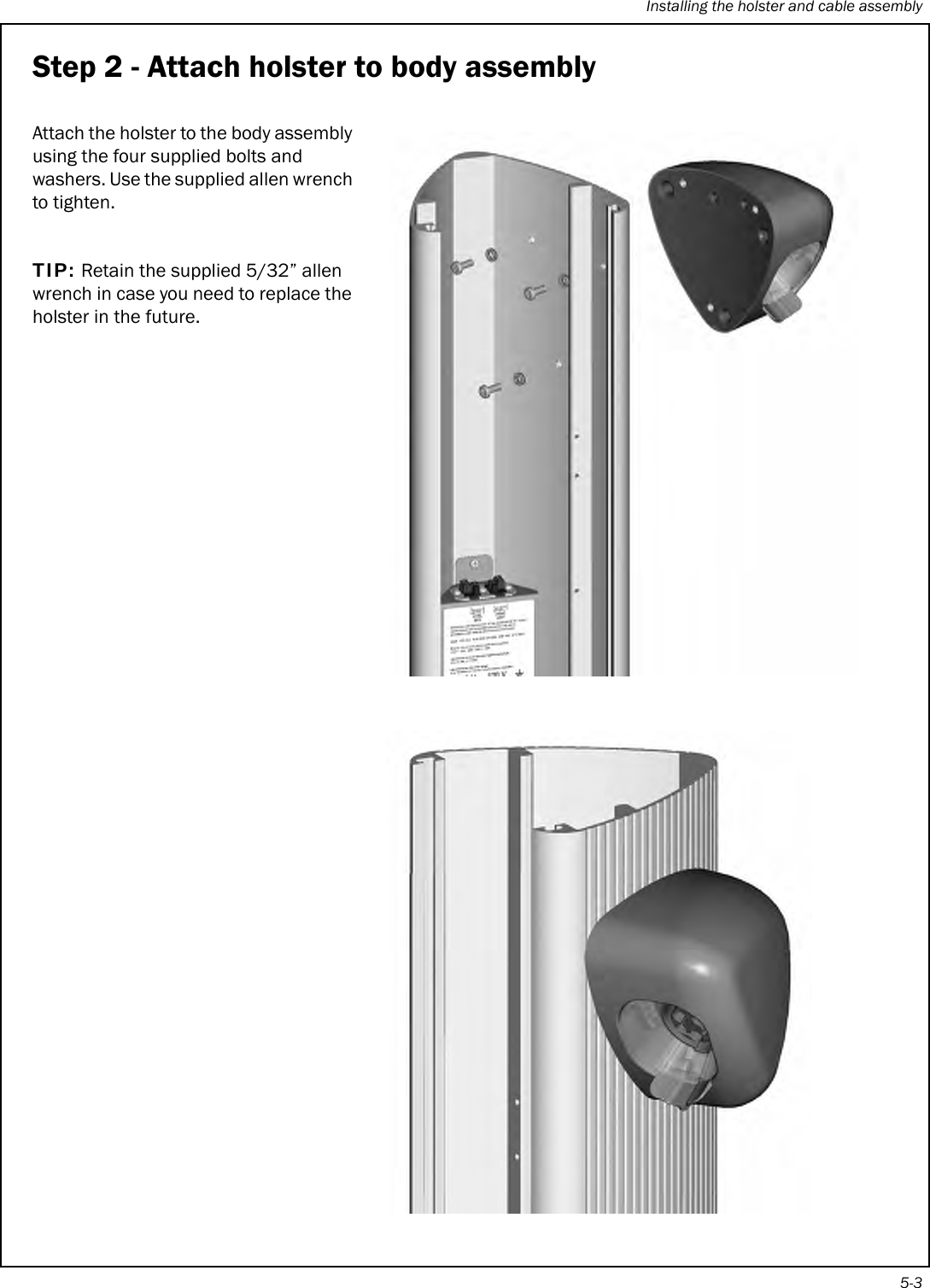 Installing the holster and cable assembly5-3Step 2 - Attach holster to body assemblyAttach the holster to the body assembly using the four supplied bolts and washers. Use the supplied allen wrench to tighten. TIP: Retain the supplied 5/32” allen wrench in case you need to replace the holster in the future. 