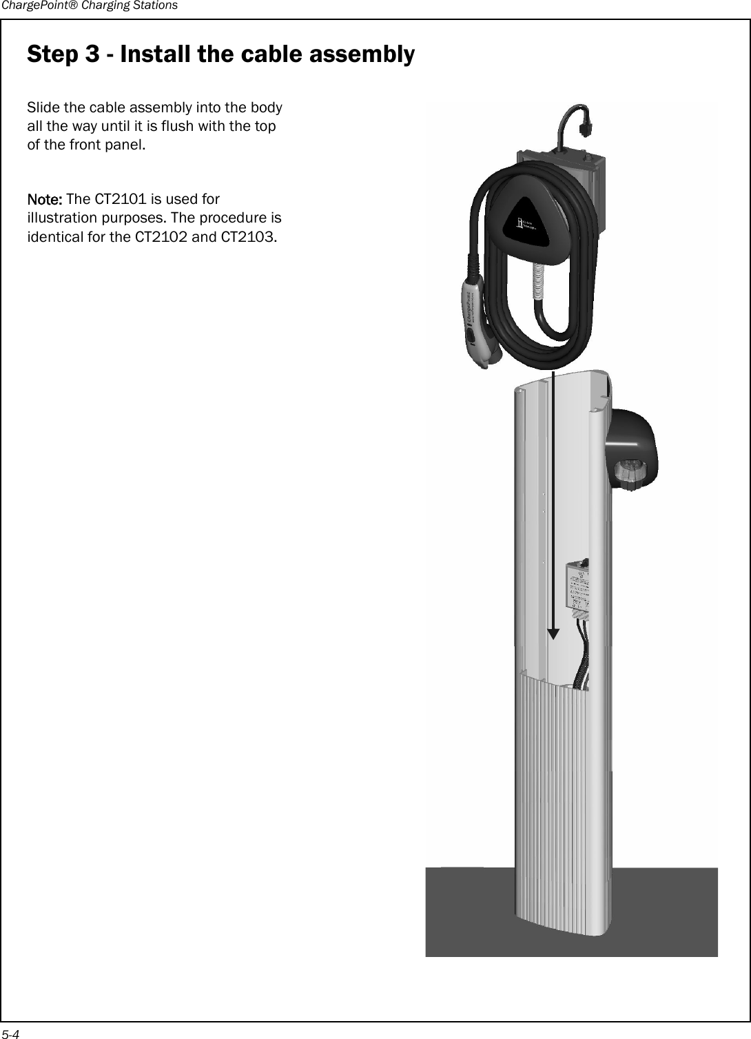 ChargePoint® Charging Stations5-4Step 3 - Install the cable assemblySlide the cable assembly into the body all the way until it is flush with the top of the front panel.Note: The CT2101 is used for illustration purposes. The procedure is identical for the CT2102 and CT2103.