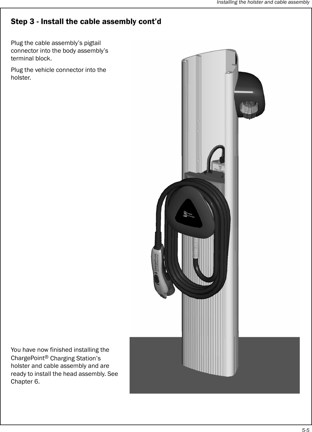 Installing the holster and cable assembly5-5Step 3 - Install the cable assembly cont’dPlug the cable assembly’s pigtail connector into the body assembly’s terminal block.Plug the vehicle connector into the holster.You have now finished installing the ChargePoint® Charging Station’s holster and cable assembly and are ready to install the head assembly. See Chapter 6.