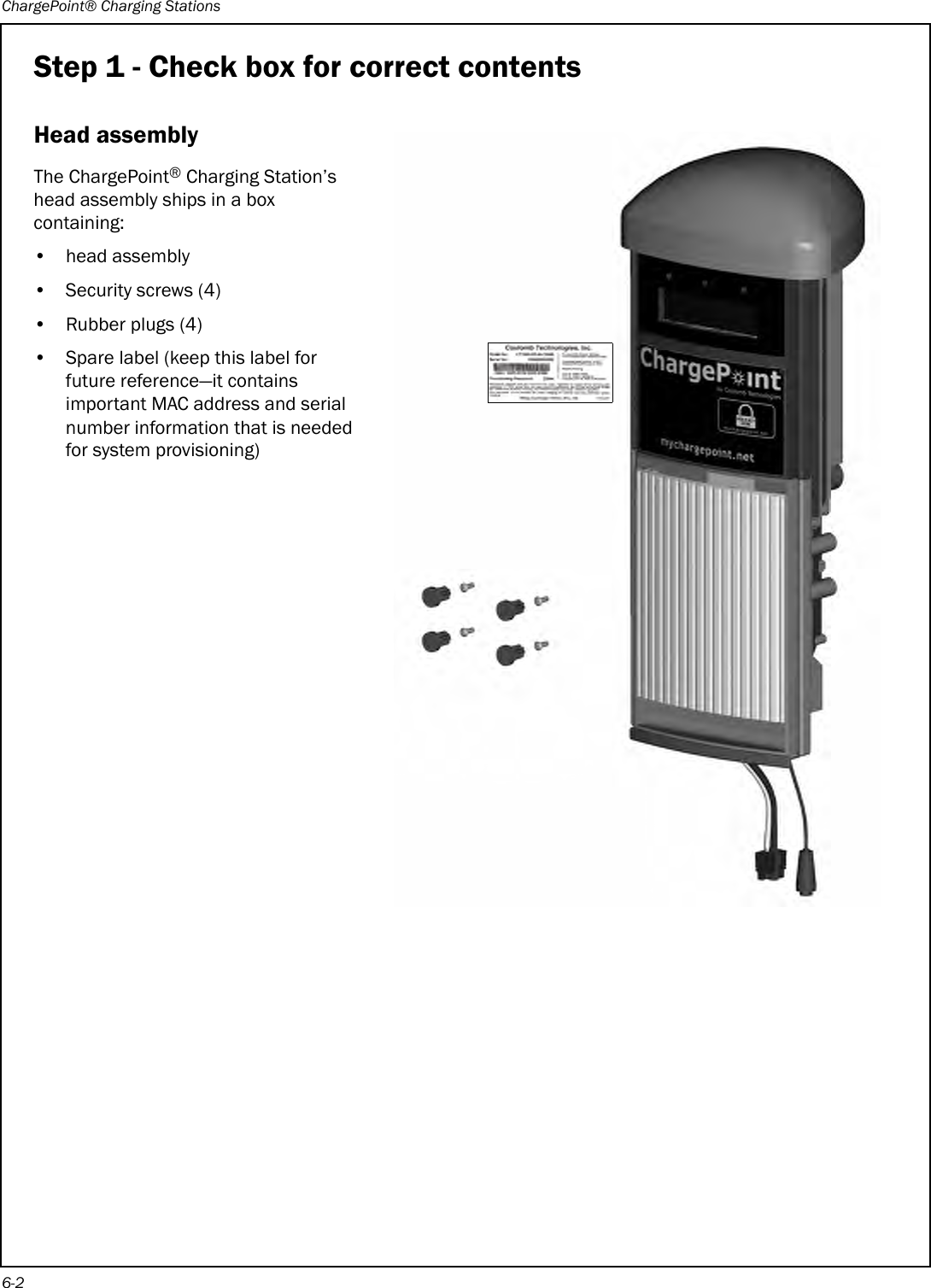 ChargePoint® Charging Stations6-2Step 1 - Check box for correct contentsHead assemblyThe ChargePoint® Charging Station’s head assembly ships in a box containing:• head assembly• Security screws (4)• Rubber plugs (4)• Spare label (keep this label for future reference—it contains important MAC address and serial number information that is needed for system provisioning) 