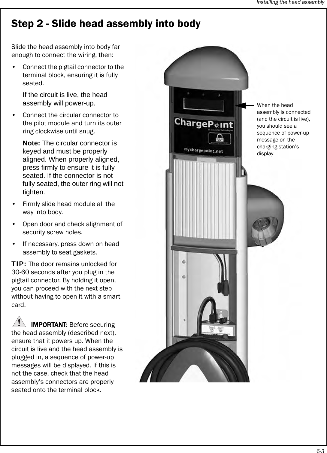 Installing the head assembly6-3Step 2 - Slide head assembly into bodySlide the head assembly into body far enough to connect the wiring, then: • Connect the pigtail connector to the terminal block, ensuring it is fully seated.If the circuit is live, the head assembly will power-up.• Connect the circular connector to the pilot module and turn its outer ring clockwise until snug.Note: The circular connector is keyed and must be properly aligned. When properly aligned, press firmly to ensure it is fully seated. If the connector is not fully seated, the outer ring will not tighten.• Firmly slide head module all the way into body. • Open door and check alignment of security screw holes.• If necessary, press down on head assembly to seat gaskets.TIP: The door remains unlocked for 30-60 seconds after you plug in the pigtail connector. By holding it open, you can proceed with the next step without having to open it with a smart card.IMPORTANT: Before securing the head assembly (described next), ensure that it powers up. When the circuit is live and the head assembly is plugged in, a sequence of power-up messages will be displayed. If this is not the case, check that the head assembly’s connectors are properly seated onto the terminal block.When the head assembly is connected (and the circuit is live), you should see a sequence of power-up message on the charging station’s display.