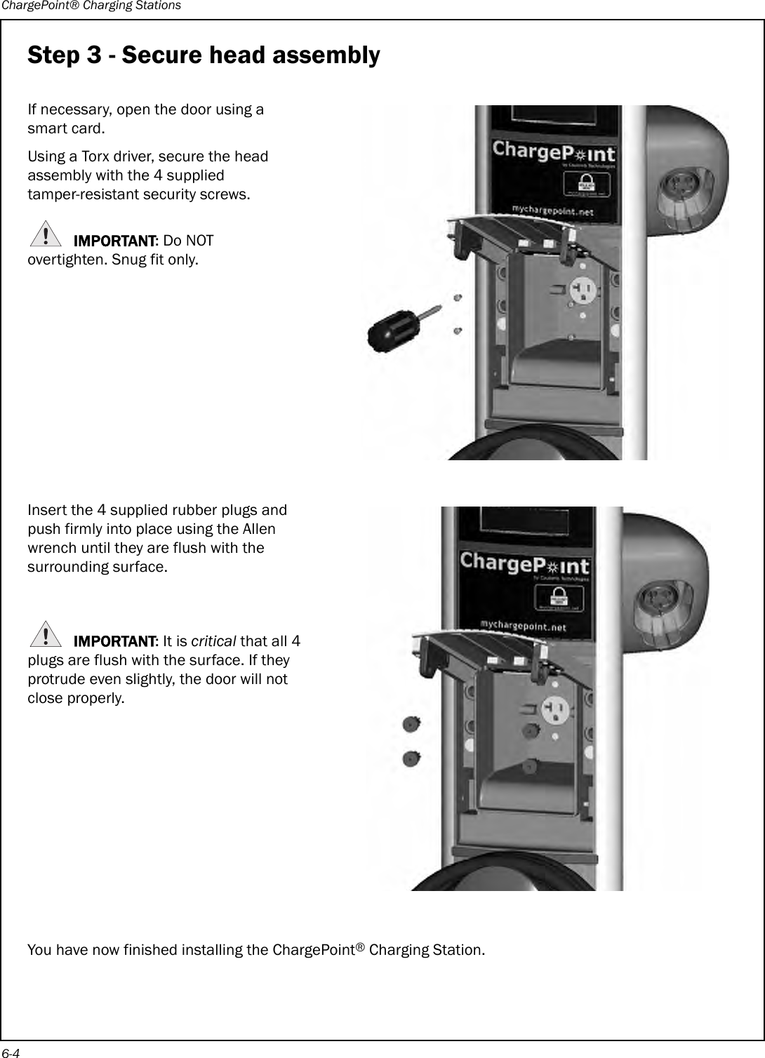 ChargePoint® Charging Stations6-4Step 3 - Secure head assemblyIf necessary, open the door using a smart card.Using a Torx driver, secure the head assembly with the 4 supplied tamper-resistant security screws.IMPORTANT: Do NOT overtighten. Snug fit only.Insert the 4 supplied rubber plugs and push firmly into place using the Allen wrench until they are flush with the surrounding surface.IMPORTANT: It is critical that all 4 plugs are flush with the surface. If they protrude even slightly, the door will not close properly.You have now finished installing the ChargePoint® Charging Station.