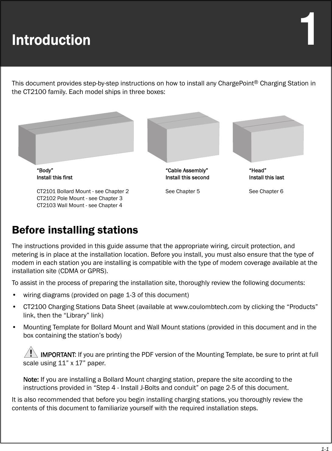 1-1Introduction1This document provides step-by-step instructions on how to install any ChargePoint® Charging Station in the CT2100 family. Each model ships in three boxes:Before installing stationsThe instructions provided in this guide assume that the appropriate wiring, circuit protection, and metering is in place at the installation location. Before you install, you must also ensure that the type of modem in each station you are installing is compatible with the type of modem coverage available at the installation site (CDMA or GPRS).To assist in the process of preparing the installation site, thoroughly review the following documents:• wiring diagrams (provided on page 1-3 of this document)• CT2100 Charging Stations Data Sheet (available at www.coulombtech.com by clicking the “Products” link, then the “Library” link)• Mounting Template for Bollard Mount and Wall Mount stations (provided in this document and in the box containing the station’s body)IMPORTANT: If you are printing the PDF version of the Mounting Template, be sure to print at full scale using 11” x 17” paper. Note: If you are installing a Bollard Mount charging station, prepare the site according to the instructions provided in “Step 4 - Install J-Bolts and conduit” on page 2-5 of this document.It is also recommended that before you begin installing charging stations, you thoroughly review the contents of this document to familiarize yourself with the required installation steps.“Body”Install this firstCT2101 Bollard Mount - see Chapter 2CT2102 Pole Mount - see Chapter 3CT2103 Wall Mount - see Chapter 4“Cable Assembly”Install this secondSee Chapter 5“Head”Install this lastSee Chapter 6