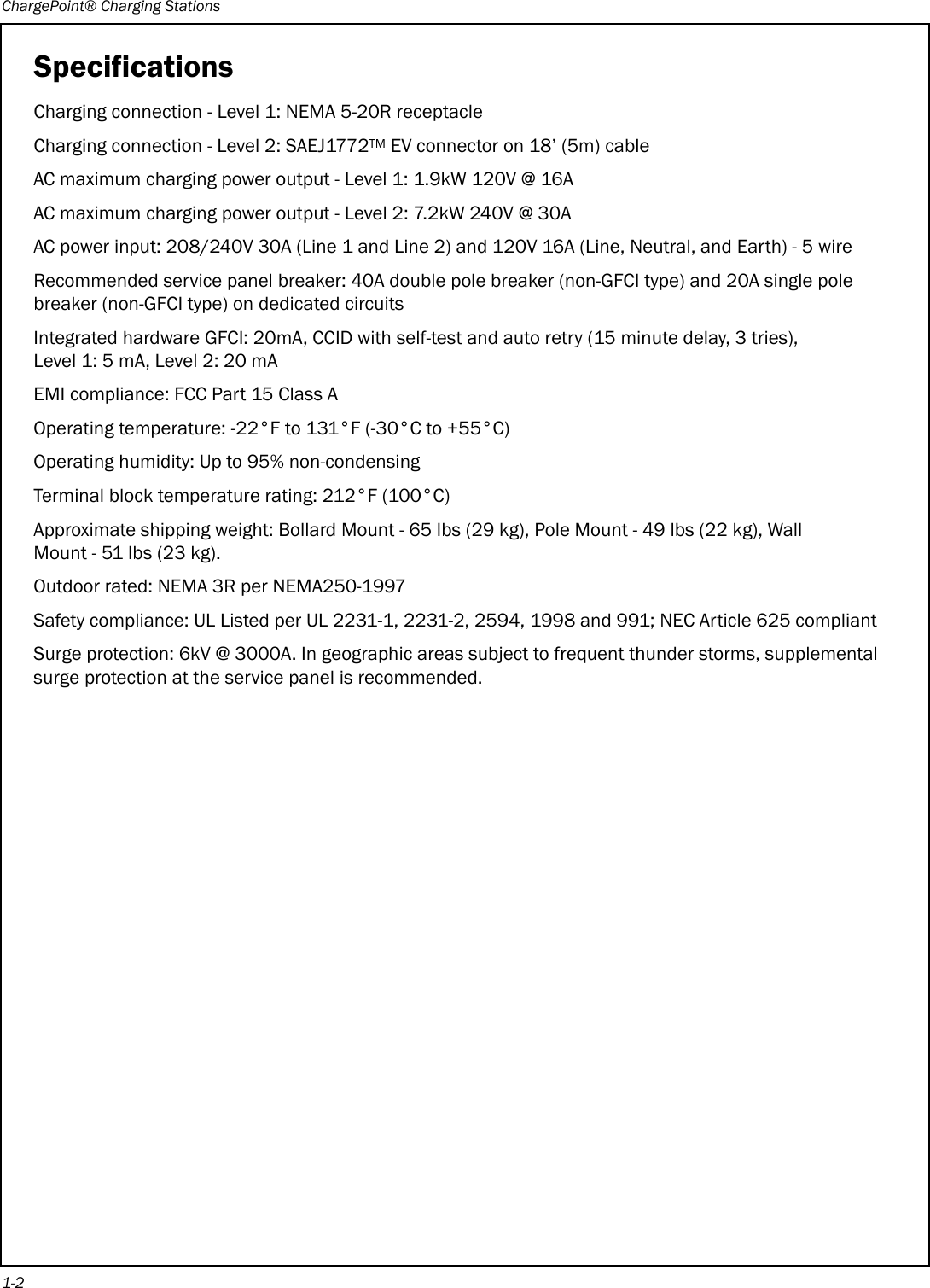 ChargePoint® Charging Stations1-2SpecificationsCharging connection - Level 1: NEMA 5-20R receptacleCharging connection - Level 2: SAEJ1772TM EV connector on 18’ (5m) cableAC maximum charging power output - Level 1: 1.9kW 120V @ 16AAC maximum charging power output - Level 2: 7.2kW 240V @ 30AAC power input: 208/240V 30A (Line 1 and Line 2) and 120V 16A (Line, Neutral, and Earth) - 5 wireRecommended service panel breaker: 40A double pole breaker (non-GFCI type) and 20A single pole breaker (non-GFCI type) on dedicated circuitsIntegrated hardware GFCI: 20mA, CCID with self-test and auto retry (15 minute delay, 3 tries), Level 1: 5 mA, Level 2: 20 mAEMI compliance: FCC Part 15 Class AOperating temperature: -22°F to 131°F (-30°C to +55°C)Operating humidity: Up to 95% non-condensingTerminal block temperature rating: 212°F (100°C)Approximate shipping weight: Bollard Mount - 65 lbs (29 kg), Pole Mount - 49 lbs (22 kg), Wall Mount - 51 lbs (23 kg).Outdoor rated: NEMA 3R per NEMA250-1997Safety compliance: UL Listed per UL 2231-1, 2231-2, 2594, 1998 and 991; NEC Article 625 compliantSurge protection: 6kV @ 3000A. In geographic areas subject to frequent thunder storms, supplemental surge protection at the service panel is recommended.