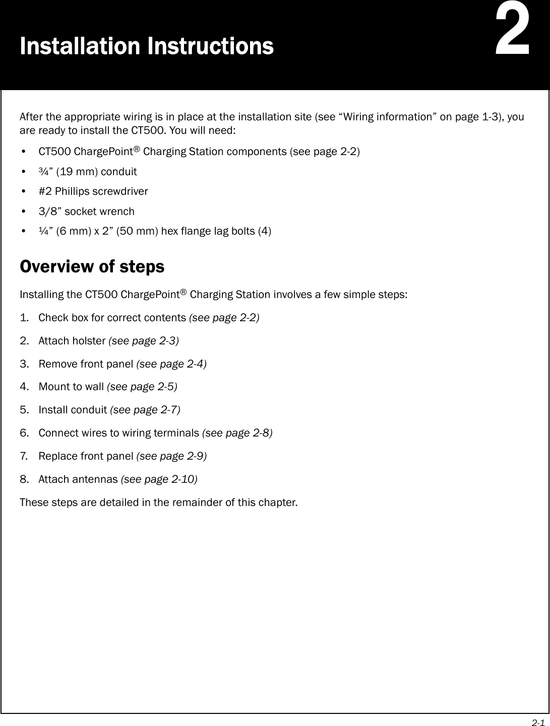 2-1Installation Instructions2After the appropriate wiring is in place at the installation site (see “Wiring information” on page 1-3), you are ready to install the CT500. You will need:• CT500 ChargePoint® Charging Station components (see page 2-2)• ¾” (19 mm) conduit• #2 Phillips screwdriver•3/8” socket wrench• ¼” (6 mm) x 2” (50 mm) hex flange lag bolts (4)Overview of stepsInstalling the CT500 ChargePoint® Charging Station involves a few simple steps:1. Check box for correct contents (see page 2-2)2. Attach holster (see page 2-3)3. Remove front panel (see page 2-4)4. Mount to wall (see page 2-5)5. Install conduit (see page 2-7) 6. Connect wires to wiring terminals (see page 2-8)7. Replace front panel (see page 2-9)8. Attach antennas (see page 2-10)These steps are detailed in the remainder of this chapter. 