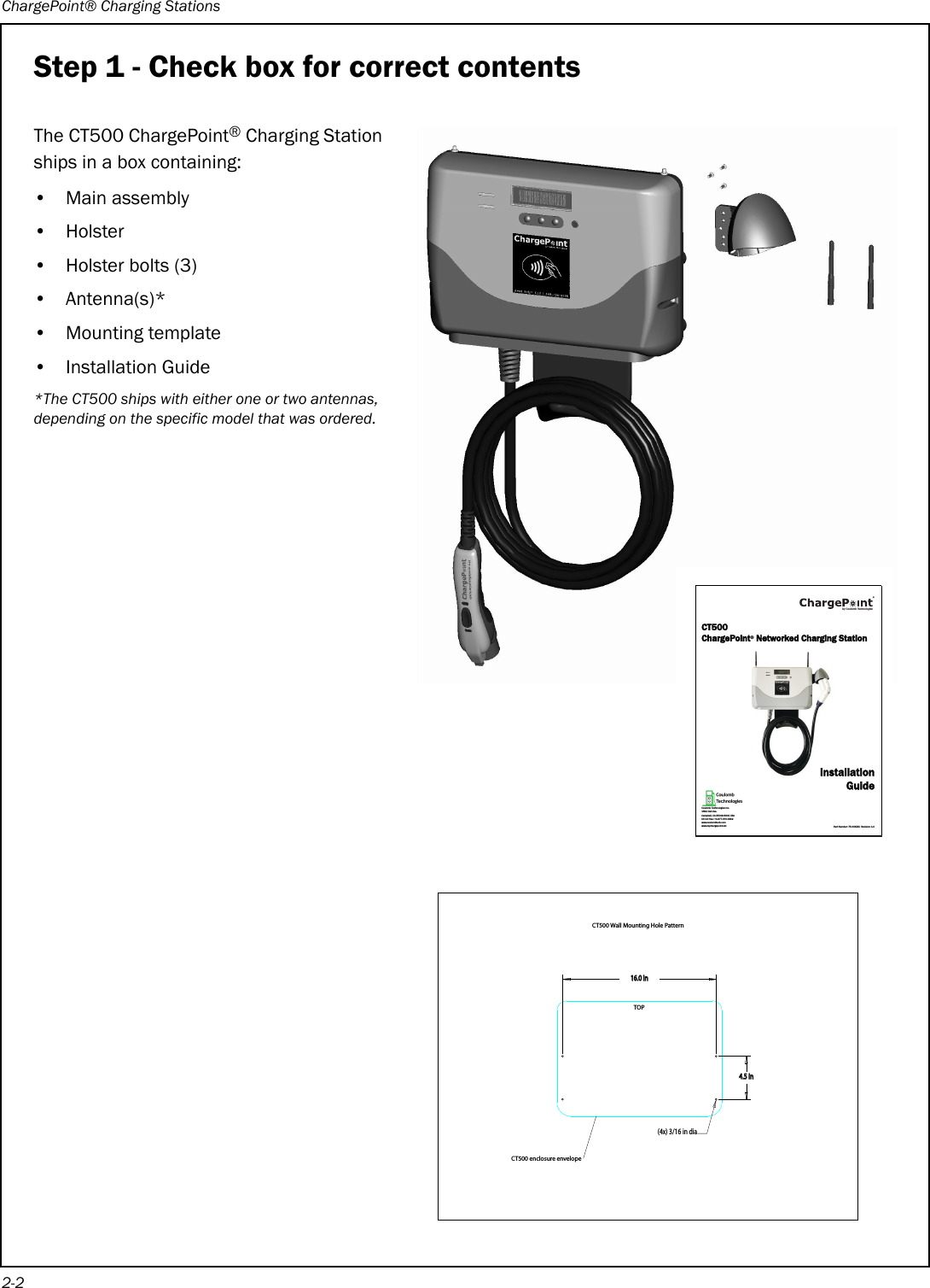 ChargePoint® Charging Stations2-2Step 1 - Check box for correct contentsThe CT500 ChargePoint® Charging Station ships in a box containing:• Main assembly•Holster• Holster bolts (3)• Antenna(s)*• Mounting template• Installation Guide*The CT500 ships with either one or two antennas, depending on the specific model that was ordered.ININININXINDIA#4ENCLOSUREENVELOPE#47ALL-OUNTING(OLE0ATTERN4/0CT500 ChargePoint® Networked Charging StationInstallationGuidePart Number: 75-00XXXX  Revision: 1.0Coulomb Technologies Inc.1692 Dell Ave.Campbell, CA 95008-6901 USAUS toll free: +1-877-370-3802www.coulombtech.comwww.mychargepoint.netby Coulomb Technologies® 