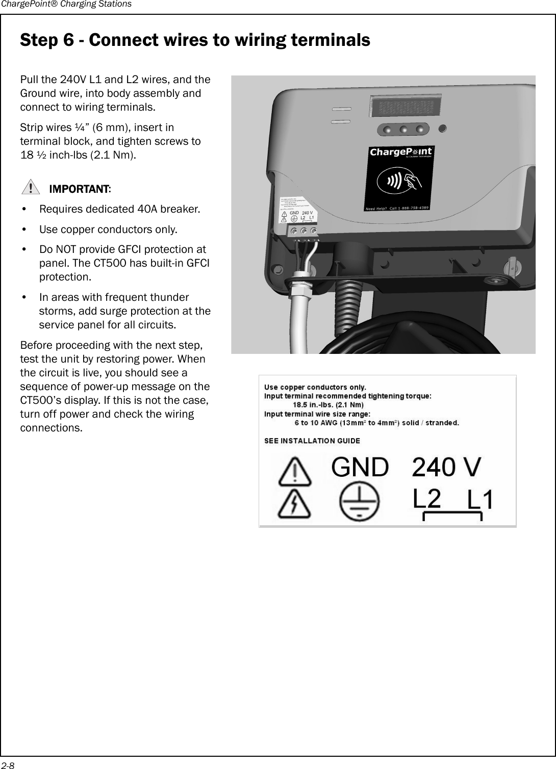 ChargePoint® Charging Stations2-8Step 6 - Connect wires to wiring terminalsPull the 240V L1 and L2 wires, and the Ground wire, into body assembly and connect to wiring terminals. Strip wires ¼” (6 mm), insert in terminal block, and tighten screws to 18 ½ inch-lbs (2.1 Nm).IMPORTANT:• Requires dedicated 40A breaker.• Use copper conductors only.• Do NOT provide GFCI protection at panel. The CT500 has built-in GFCI protection.• In areas with frequent thunder storms, add surge protection at the service panel for all circuits.Before proceeding with the next step, test the unit by restoring power. When the circuit is live, you should see a sequence of power-up message on the CT500’s display. If this is not the case, turn off power and check the wiring connections.