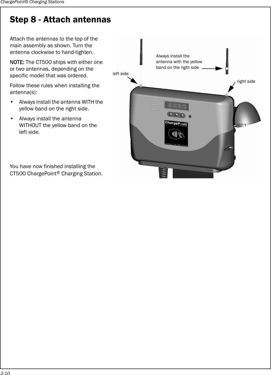 ChargePoint® Charging Stations2-10Step 8 - Attach antennasAttach the antennas to the top of the main assembly as shown. Turn the antenna clockwise to hand-tighten.NOTE: The CT500 ships with either one or two antennas, depending on the specific model that was ordered.Follow these rules when installing the antenna(s):• Always install the antenna WITH the yellow band on the right side.• Always install the antenna WITHOUT the yellow band on the left side.You have now finished installing the CT500 ChargePoint® Charging Station.Always install the antenna with the yellow band on the right sideright sideleft side