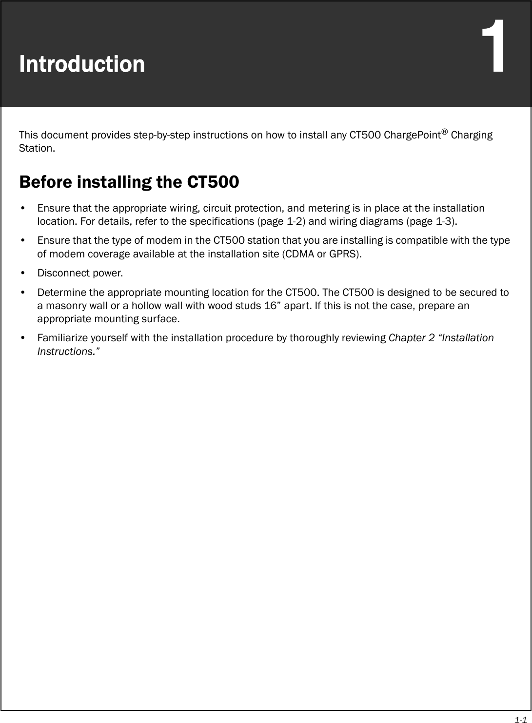 1-1Introduction1This document provides step-by-step instructions on how to install any CT500 ChargePoint® Charging Station. Before installing the CT500• Ensure that the appropriate wiring, circuit protection, and metering is in place at the installation location. For details, refer to the specifications (page 1-2) and wiring diagrams (page 1-3).• Ensure that the type of modem in the CT500 station that you are installing is compatible with the type of modem coverage available at the installation site (CDMA or GPRS).• Disconnect power.• Determine the appropriate mounting location for the CT500. The CT500 is designed to be secured to a masonry wall or a hollow wall with wood studs 16” apart. If this is not the case, prepare an appropriate mounting surface. • Familiarize yourself with the installation procedure by thoroughly reviewing Chapter 2 “Installation Instructions.”