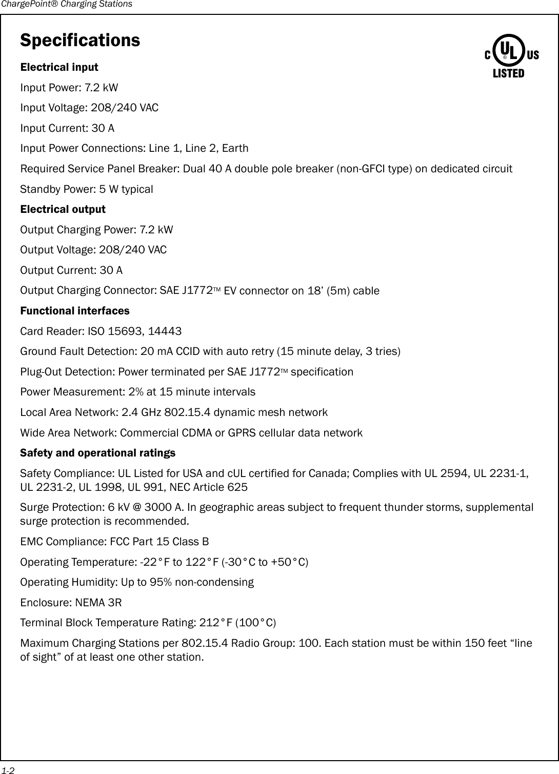 ChargePoint® Charging Stations1-2SpecificationsElectrical inputInput Power: 7.2 kWInput Voltage: 208/240 VACInput Current: 30 AInput Power Connections: Line 1, Line 2, EarthRequired Service Panel Breaker: Dual 40 A double pole breaker (non-GFCI type) on dedicated circuitStandby Power: 5 W typicalElectrical outputOutput Charging Power: 7.2 kWOutput Voltage: 208/240 VACOutput Current: 30 AOutput Charging Connector: SAE J1772TM EV connector on 18’ (5m) cableFunctional interfacesCard Reader: ISO 15693, 14443Ground Fault Detection: 20 mA CCID with auto retry (15 minute delay, 3 tries)Plug-Out Detection: Power terminated per SAE J1772TM specificationPower Measurement: 2% at 15 minute intervalsLocal Area Network: 2.4 GHz 802.15.4 dynamic mesh networkWide Area Network: Commercial CDMA or GPRS cellular data networkSafety and operational ratingsSafety Compliance: UL Listed for USA and cUL certified for Canada; Complies with UL 2594, UL 2231-1, UL 2231-2, UL 1998, UL 991, NEC Article 625Surge Protection: 6 kV @ 3000 A. In geographic areas subject to frequent thunder storms, supplemental surge protection is recommended.EMC Compliance: FCC Part 15 Class BOperating Temperature: -22°F to 122°F (-30°C to +50°C)Operating Humidity: Up to 95% non-condensingEnclosure: NEMA 3RTerminal Block Temperature Rating: 212°F (100°C)Maximum Charging Stations per 802.15.4 Radio Group: 100. Each station must be within 150 feet “line of sight” of at least one other station.