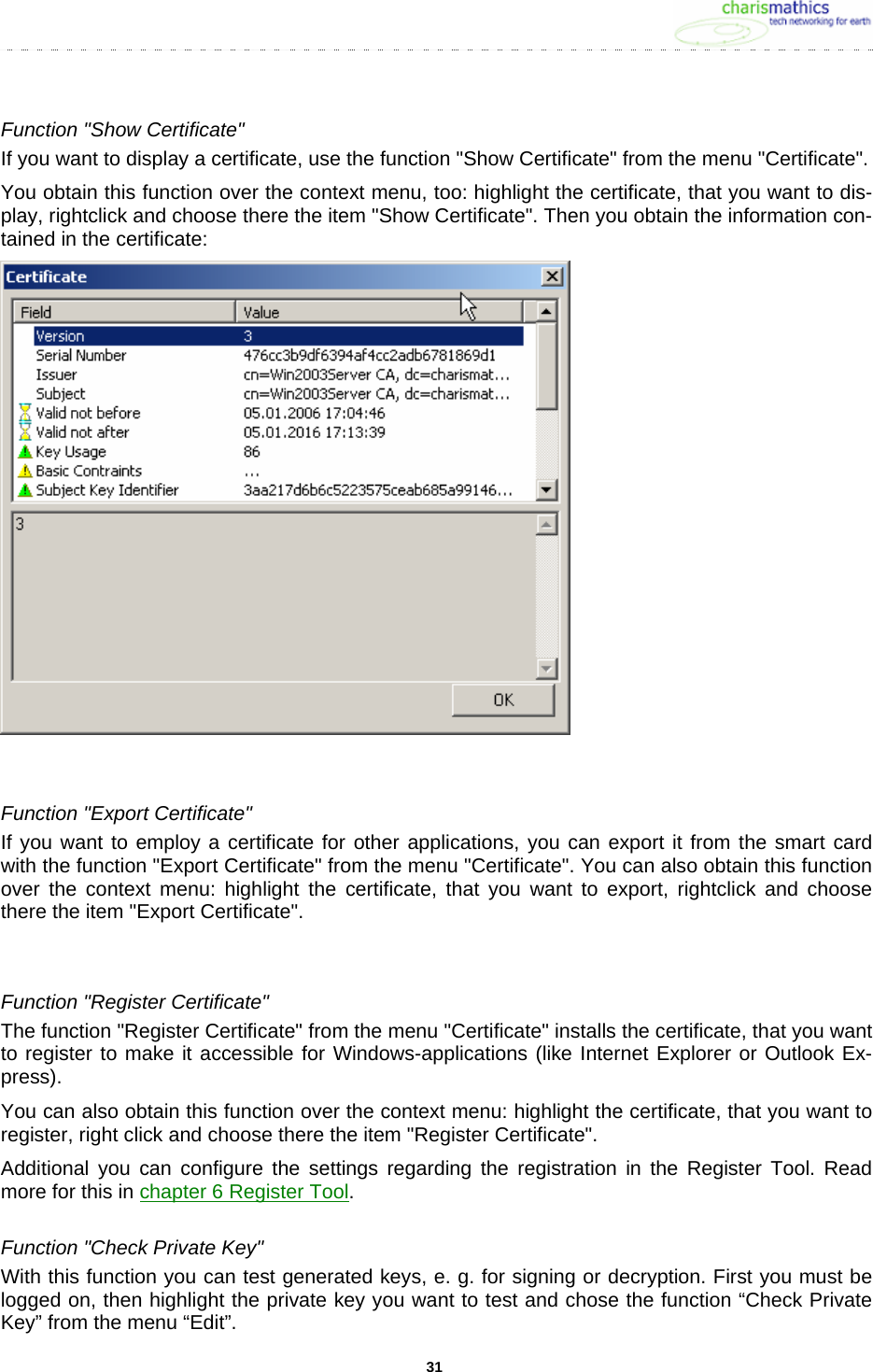     31Function &quot;Show Certificate&quot; If you want to display a certificate, use the function &quot;Show Certificate&quot; from the menu &quot;Certificate&quot;.  You obtain this function over the context menu, too: highlight the certificate, that you want to dis-play, rightclick and choose there the item &quot;Show Certificate&quot;. Then you obtain the information con-tained in the certificate:   Function &quot;Export Certificate&quot; If you want to employ a certificate for other applications, you can export it from the smart card with the function &quot;Export Certificate&quot; from the menu &quot;Certificate&quot;. You can also obtain this function over the context menu: highlight the certificate, that you want to export, rightclick and choose there the item &quot;Export Certificate&quot;.  Function &quot;Register Certificate&quot; The function &quot;Register Certificate&quot; from the menu &quot;Certificate&quot; installs the certificate, that you want to register to make it accessible for Windows-applications (like Internet Explorer or Outlook Ex-press). You can also obtain this function over the context menu: highlight the certificate, that you want to register, right click and choose there the item &quot;Register Certificate&quot;. Additional you can configure the settings regarding the registration in the Register Tool. Read more for this in chapter 6 Register Tool. Function &quot;Check Private Key&quot; With this function you can test generated keys, e. g. for signing or decryption. First you must be logged on, then highlight the private key you want to test and chose the function “Check Private Key” from the menu “Edit”. 