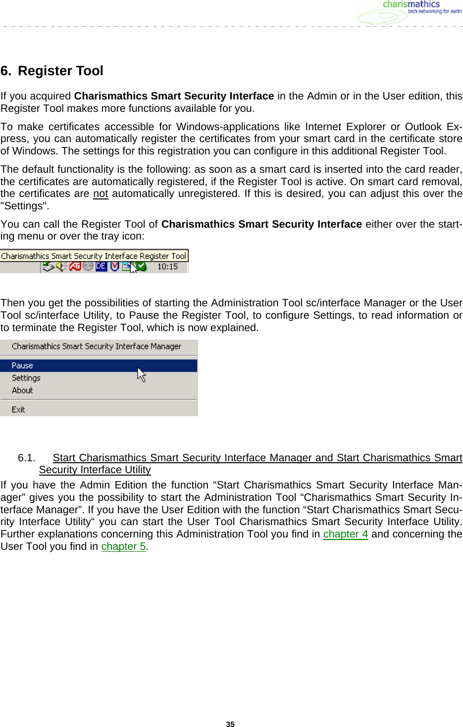     356. Register Tool If you acquired Charismathics Smart Security Interface in the Admin or in the User edition, this Register Tool makes more functions available for you.  To make certificates accessible for Windows-applications like Internet Explorer or Outlook Ex-press, you can automatically register the certificates from your smart card in the certificate store of Windows. The settings for this registration you can configure in this additional Register Tool.  The default functionality is the following: as soon as a smart card is inserted into the card reader, the certificates are automatically registered, if the Register Tool is active. On smart card removal, the certificates are not automatically unregistered. If this is desired, you can adjust this over the &quot;Settings&quot;.  You can call the Register Tool of Charismathics Smart Security Interface either over the start-ing menu or over the tray icon:   Then you get the possibilities of starting the Administration Tool sc/interface Manager or the User Tool sc/interface Utility, to Pause the Register Tool, to configure Settings, to read information or to terminate the Register Tool, which is now explained.   6.1.  Start Charismathics Smart Security Interface Manager and Start Charismathics Smart Security Interface Utility If you have the Admin Edition the function “Start Charismathics Smart Security Interface Man-ager” gives you the possibility to start the Administration Tool “Charismathics Smart Security In-terface Manager”. If you have the User Edition with the function “Start Charismathics Smart Secu-rity Interface Utility“ you can start the User Tool Charismathics Smart Security Interface Utility. Further explanations concerning this Administration Tool you find in chapter 4 and concerning the User Tool you find in chapter 5.  
