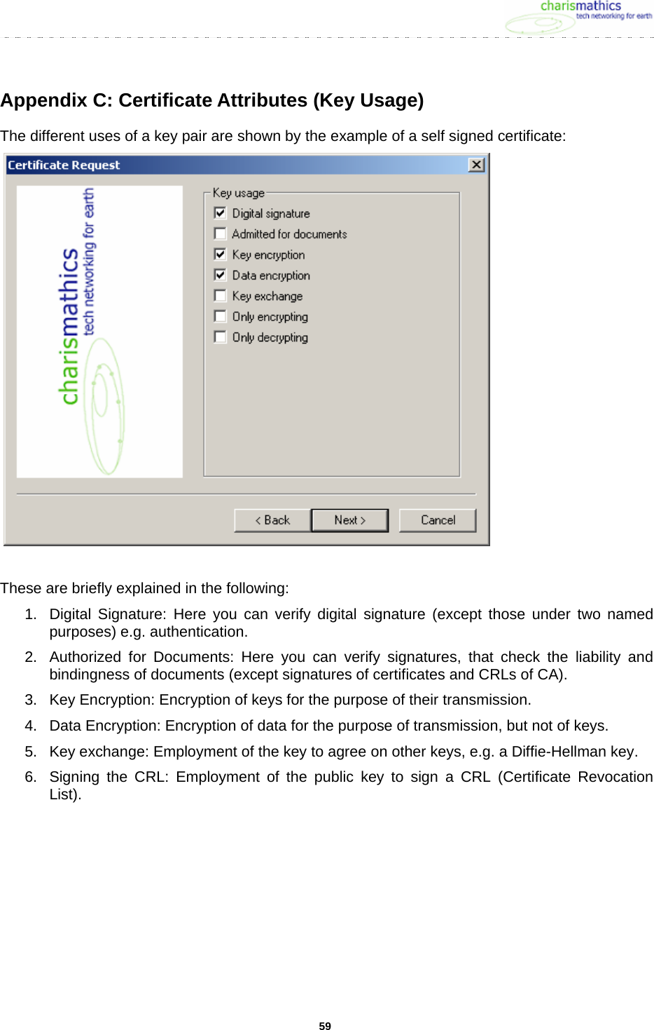     59Appendix C: Certificate Attributes (Key Usage) The different uses of a key pair are shown by the example of a self signed certificate:    These are briefly explained in the following: 1.  Digital Signature: Here you can verify digital signature (except those under two named purposes) e.g. authentication.  2.  Authorized for Documents: Here you can verify signatures, that check the liability and bindingness of documents (except signatures of certificates and CRLs of CA). 3.  Key Encryption: Encryption of keys for the purpose of their transmission. 4.  Data Encryption: Encryption of data for the purpose of transmission, but not of keys. 5.  Key exchange: Employment of the key to agree on other keys, e.g. a Diffie-Hellman key. 6.  Signing the CRL: Employment of the public key to sign a CRL (Certificate Revocation List).  