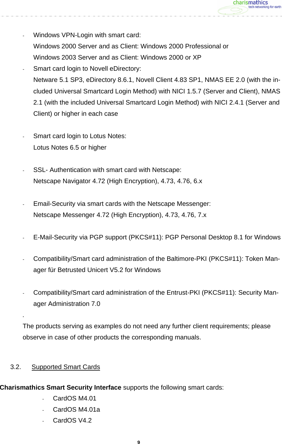     9-  Windows VPN-Login with smart card: Windows 2000 Server and as Client: Windows 2000 Professional or Windows 2003 Server and as Client: Windows 2000 or XP -  Smart card login to Novell eDirectory: Netware 5.1 SP3, eDirectory 8.6.1, Novell Client 4.83 SP1, NMAS EE 2.0 (with the in-cluded Universal Smartcard Login Method) with NICI 1.5.7 (Server and Client), NMAS 2.1 (with the included Universal Smartcard Login Method) with NICI 2.4.1 (Server and Client) or higher in each case  -  Smart card login to Lotus Notes: Lotus Notes 6.5 or higher  -  SSL- Authentication with smart card with Netscape: Netscape Navigator 4.72 (High Encryption), 4.73, 4.76, 6.x  -  Email-Security via smart cards with the Netscape Messenger: Netscape Messenger 4.72 (High Encryption), 4.73, 4.76, 7.x  -  E-Mail-Security via PGP support (PKCS#11): PGP Personal Desktop 8.1 for Windows  -  Compatibility/Smart card administration of the Baltimore-PKI (PKCS#11): Token Man-ager f&uuml;r Betrusted Unicert V5.2 for Windows  -  Compatibility/Smart card administration of the Entrust-PKI (PKCS#11): Security Man-ager Administration 7.0 . The products serving as examples do not need any further client requirements; please observe in case of other products the corresponding manuals.  3.2.  Supported Smart Cards  Charismathics Smart Security Interface supports the following smart cards: -  CardOS M4.01 -  CardOS M4.01a -  CardOS V4.2 