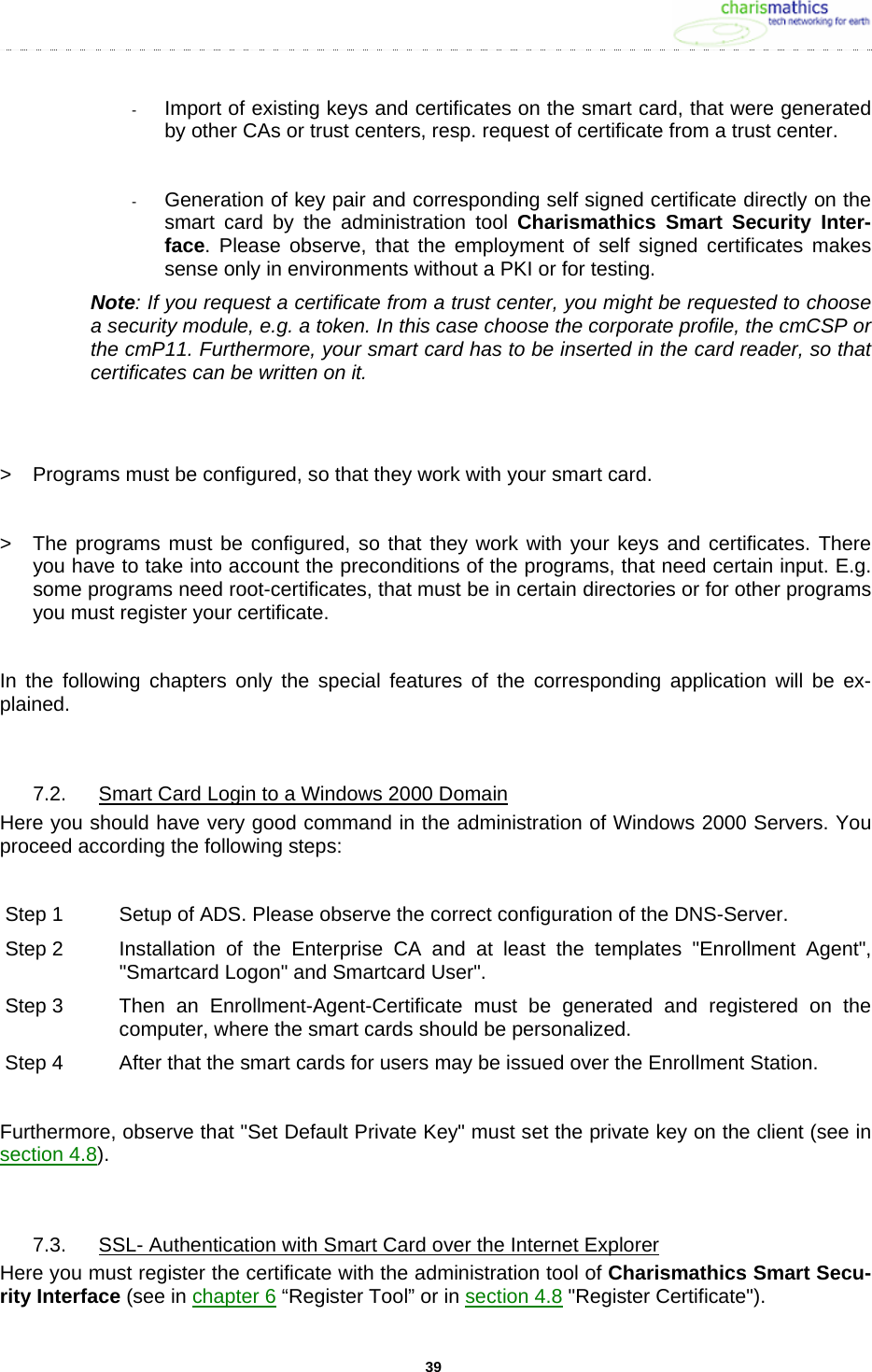     39-  Import of existing keys and certificates on the smart card, that were generated by other CAs or trust centers, resp. request of certificate from a trust center.  -  Generation of key pair and corresponding self signed certificate directly on the smart card by the administration tool Charismathics Smart Security Inter-face. Please observe, that the employment of self signed certificates makes sense only in environments without a PKI or for testing. Note: If you request a certificate from a trust center, you might be requested to choose a security module, e.g. a token. In this case choose the corporate profile, the cmCSP or the cmP11. Furthermore, your smart card has to be inserted in the card reader, so that certificates can be written on it.    >  Programs must be configured, so that they work with your smart card.  >  The programs must be configured, so that they work with your keys and certificates. There you have to take into account the preconditions of the programs, that need certain input. E.g. some programs need root-certificates, that must be in certain directories or for other programs you must register your certificate.  In the following chapters only the special features of the corresponding application will be ex-plained.   7.2.  Smart Card Login to a Windows 2000 Domain Here you should have very good command in the administration of Windows 2000 Servers. You proceed according the following steps:   Step 1  Setup of ADS. Please observe the correct configuration of the DNS-Server. Step 2  Installation of the Enterprise CA and at least the templates "Enrollment Agent", "Smartcard Logon" and Smartcard User". Step 3  Then  an  Enrollment-Agent-Certificate must be generated and registered on the computer, where the smart cards should be personalized. Step 4  After that the smart cards for users may be issued over the Enrollment Station.  Furthermore, observe that "Set Default Private Key" must set the private key on the client (see in section 4.8).  7.3.  SSL- Authentication with Smart Card over the Internet Explorer Here you must register the certificate with the administration tool of Charismathics Smart Secu-rity Interface (see in chapter 6 &ldquo;Register Tool&rdquo; or in section 4.8 "Register Certificate").  