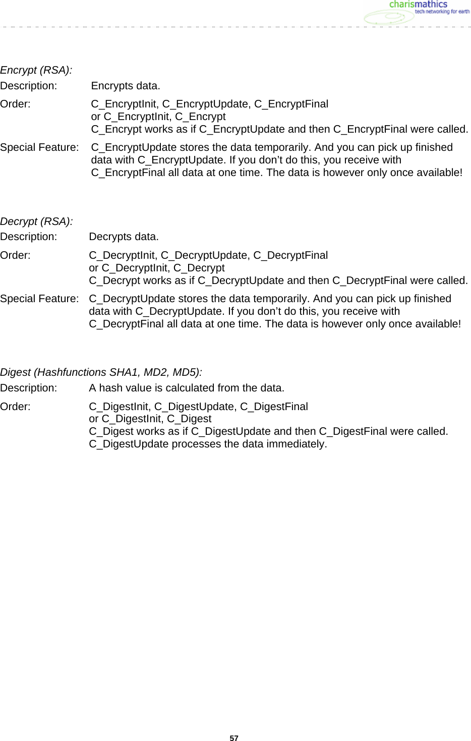     57Encrypt (RSA): Description: Encrypts data. Order:  C_EncryptInit, C_EncryptUpdate, C_EncryptFinal or C_EncryptInit, C_Encrypt C_Encrypt works as if C_EncryptUpdate and then C_EncryptFinal were called. Special Feature:  C_EncryptUpdate stores the data temporarily. And you can pick up finished data with C_EncryptUpdate. If you don&rsquo;t do this, you receive with C_EncryptFinal all data at one time. The data is however only once available!   Decrypt (RSA): Description: Decrypts data. Order:  C_DecryptInit, C_DecryptUpdate, C_DecryptFinal or C_DecryptInit, C_Decrypt C_Decrypt works as if C_DecryptUpdate and then C_DecryptFinal were called. Special Feature:  C_DecryptUpdate stores the data temporarily. And you can pick up finished data with C_DecryptUpdate. If you don&rsquo;t do this, you receive with C_DecryptFinal all data at one time. The data is however only once available!  Digest (Hashfunctions SHA1, MD2, MD5): Description:  A hash value is calculated from the data.  Order:  C_DigestInit, C_DigestUpdate, C_DigestFinal or C_DigestInit, C_Digest C_Digest works as if C_DigestUpdate and then C_DigestFinal were called. C_DigestUpdate processes the data immediately. 