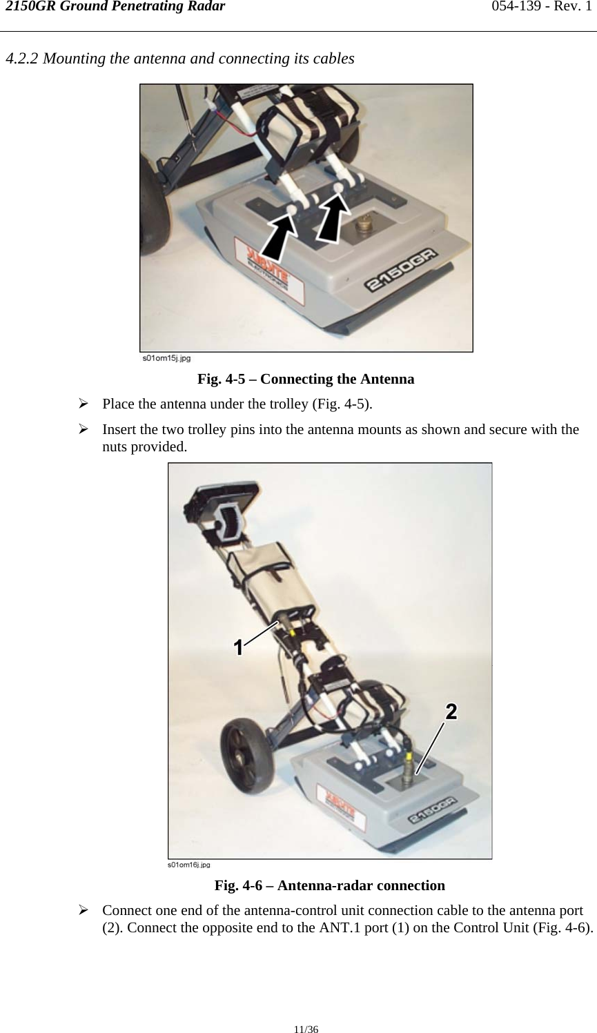 2150GR Ground Penetrating Radar 054-139 - Rev. 1  11/36 4.2.2 Mounting the antenna and connecting its cables  Fig. 4-5 – Connecting the Antenna ¾ Place the antenna under the trolley (Fig. 4-5).  ¾ Insert the two trolley pins into the antenna mounts as shown and secure with the nuts provided.  Fig. 4-6 – Antenna-radar connection ¾ Connect one end of the antenna-control unit connection cable to the antenna port (2). Connect the opposite end to the ANT.1 port (1) on the Control Unit (Fig. 4-6).  