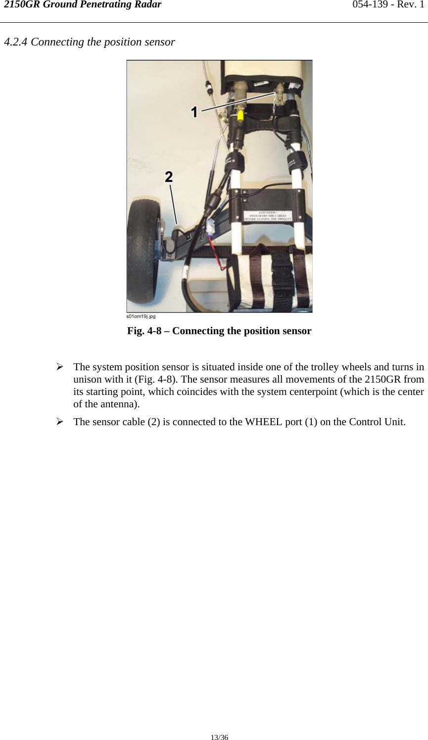 2150GR Ground Penetrating Radar 054-139 - Rev. 1  13/36 4.2.4 Connecting the position sensor  Fig. 4-8 – Connecting the position sensor  ¾ The system position sensor is situated inside one of the trolley wheels and turns in unison with it (Fig. 4-8). The sensor measures all movements of the 2150GR from its starting point, which coincides with the system centerpoint (which is the center of the antenna). ¾ The sensor cable (2) is connected to the WHEEL port (1) on the Control Unit. 