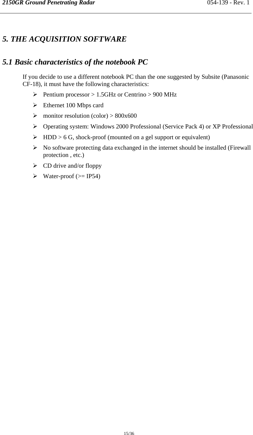 2150GR Ground Penetrating Radar 054-139 - Rev. 1  15/36 5. THE ACQUISITION SOFTWARE  5.1 Basic characteristics of the notebook PC If you decide to use a different notebook PC than the one suggested by Subsite (Panasonic CF-18), it must have the following characteristics: ¾ Pentium processor &gt; 1.5GHz or Centrino &gt; 900 MHz ¾ Ethernet 100 Mbps card ¾ monitor resolution (color) &gt; 800x600 ¾ Operating system: Windows 2000 Professional (Service Pack 4) or XP Professional ¾ HDD &gt; 6 G, shock-proof (mounted on a gel support or equivalent) ¾ No software protecting data exchanged in the internet should be installed (Firewall protection , etc.) ¾ CD drive and/or floppy ¾ Water-proof (&gt;= IP54) 