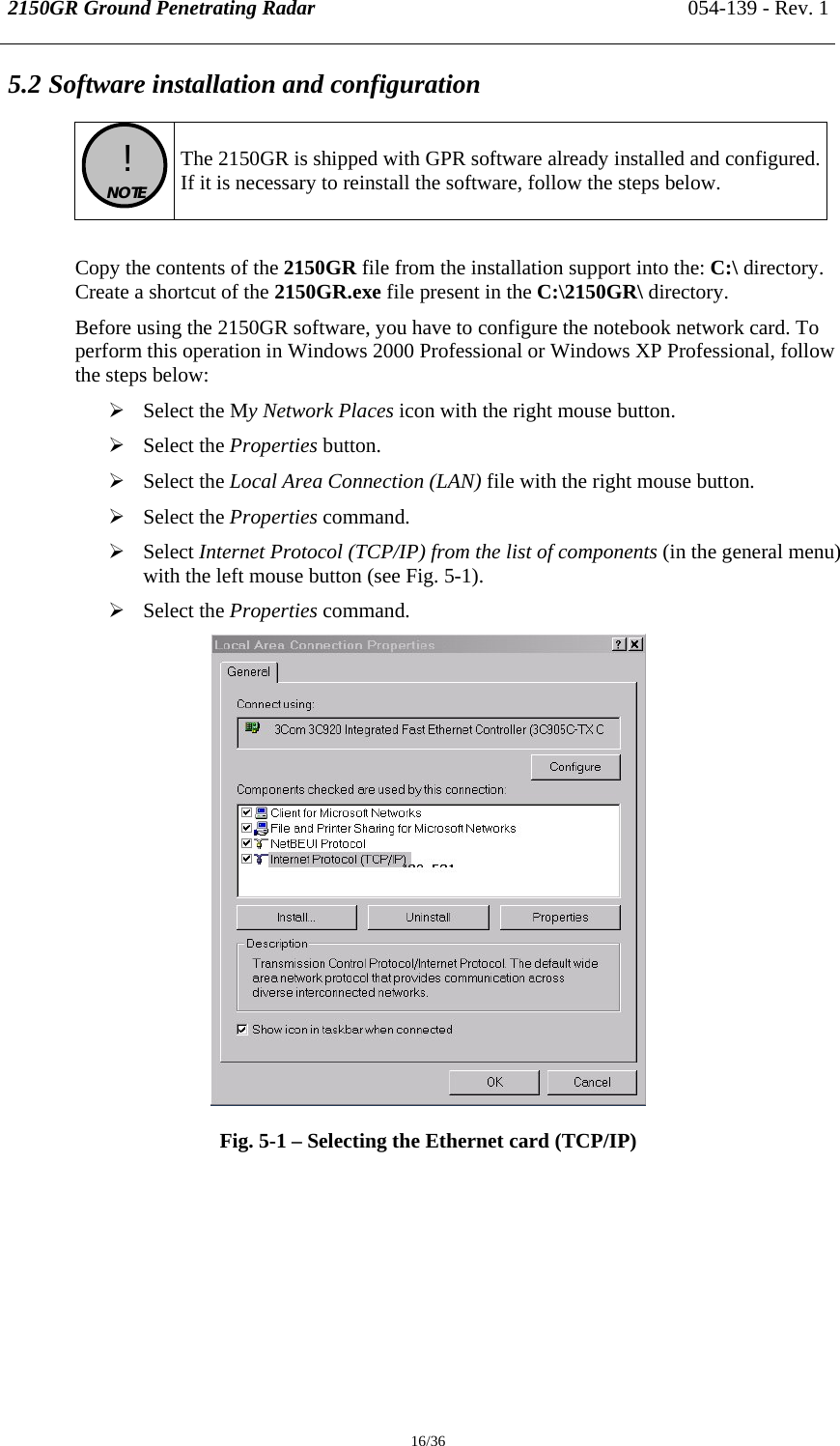 2150GR Ground Penetrating Radar 054-139 - Rev. 1  16/36 5.2 Software installation and configuration   !  NOTE   The 2150GR is shipped with GPR software already installed and configured.If it is necessary to reinstall the software, follow the steps below.  Copy the contents of the 2150GR file from the installation support into the: C:\ directory. Create a shortcut of the 2150GR.exe file present in the C:\2150GR\ directory. Before using the 2150GR software, you have to configure the notebook network card. To perform this operation in Windows 2000 Professional or Windows XP Professional, follow the steps below: ¾ Select the My Network Places icon with the right mouse button. ¾ Select the Properties button. ¾ Select the Local Area Connection (LAN) file with the right mouse button. ¾ Select the Properties command. ¾ Select Internet Protocol (TCP/IP) from the list of components (in the general menu) with the left mouse button (see Fig. 5-1). ¾ Select the Properties command.  Fig. 5-1 – Selecting the Ethernet card (TCP/IP)  