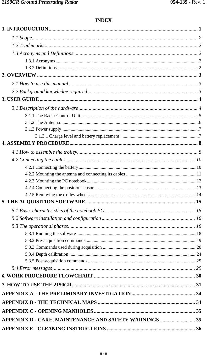 2150GR Ground Penetrating Radar 054-139 - Rev. 1  ii / ii  INDEX 1. INTRODUCTION................................................................................................................... 1 1.1 Scope................................................................................................................................ 2 1.2 Trademarks...................................................................................................................... 2 1.3 Acronyms and Definitions ............................................................................................... 2 1.3.1 Acronyms............................................................................................................................2 1.3.2 Definitions...........................................................................................................................2 2. OVERVIEW ............................................................................................................................ 3 2.1 How to use this manual ................................................................................................... 3 2.2 Background knowledge required..................................................................................... 3 3. USER GUIDE.......................................................................................................................... 4 3.1 Description of the hardware............................................................................................ 4 3.1.1 The Radar Control Unit ......................................................................................................5 3.1.2 The Antenna........................................................................................................................6 3.1.3 Power supply.......................................................................................................................7 3.1.3.1 Charge level and battery replacement ....................................................................7 4. ASSEMBLY PROCEDURE................................................................................................... 8 4.1 How to assemble the trolley............................................................................................. 8 4.2 Connecting the cables.................................................................................................... 10 4.2.1 Connecting the battery......................................................................................................10 4.2.2 Mounting the antenna and connecting its cables .............................................................11 4.2.3 Mounting the PC notebook...............................................................................................12 4.2.4 Connecting the position sensor.........................................................................................13 4.2.5 Removing the trolley wheels............................................................................................14 5. THE ACQUISITION SOFTWARE .................................................................................... 15 5.1 Basic characteristics of the notebook PC...................................................................... 15 5.2 Software installation and configuration........................................................................ 16 5.3 The operational phases.................................................................................................. 18 5.3.1 Running the software........................................................................................................18 5.3.2 Pre-acquisition commands................................................................................................19 5.3.3 Commands used during acquisition .................................................................................20 5.3.4 Depth calibration...............................................................................................................24 5.3.5 Post-acquisition commands..............................................................................................25 5.4 Error messages..............................................................................................................29 6. WORK PROCEDURE FLOWCHART .............................................................................. 30 7. HOW TO USE THE 2150GR............................................................................................... 31 APPENDIX A - THE PRELIMINARY INVESTIGATION................................................. 34 APPENDIX B - THE TECHNICAL MAPS ........................................................................... 34 APPENDIX C - OPENING MANHOLES.............................................................................. 35 APPENDIX D - CARE, MAINTENANCE AND SAFETY WARNINGS ........................... 35 APPENDIX E - CLEANING INSTRUCTIONS .................................................................... 36 
