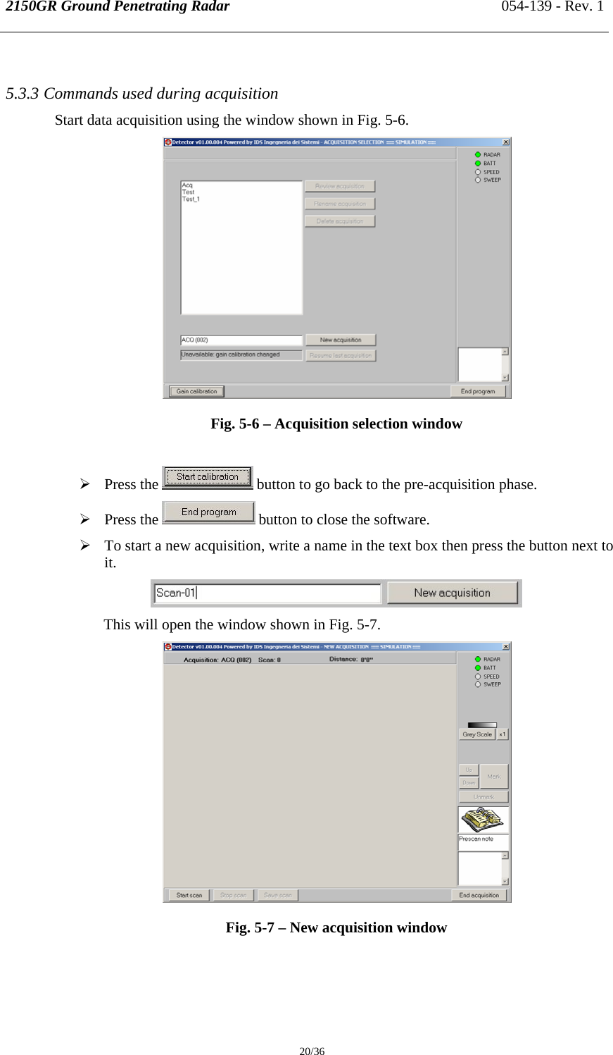 2150GR Ground Penetrating Radar 054-139 - Rev. 1  20/36  5.3.3 Commands used during acquisition  Start data acquisition using the window shown in Fig. 5-6.  Fig. 5-6 – Acquisition selection window  ¾ Press the   button to go back to the pre-acquisition phase. ¾ Press the   button to close the software. ¾ To start a new acquisition, write a name in the text box then press the button next to it.  This will open the window shown in Fig. 5-7.  Fig. 5-7 – New acquisition window   