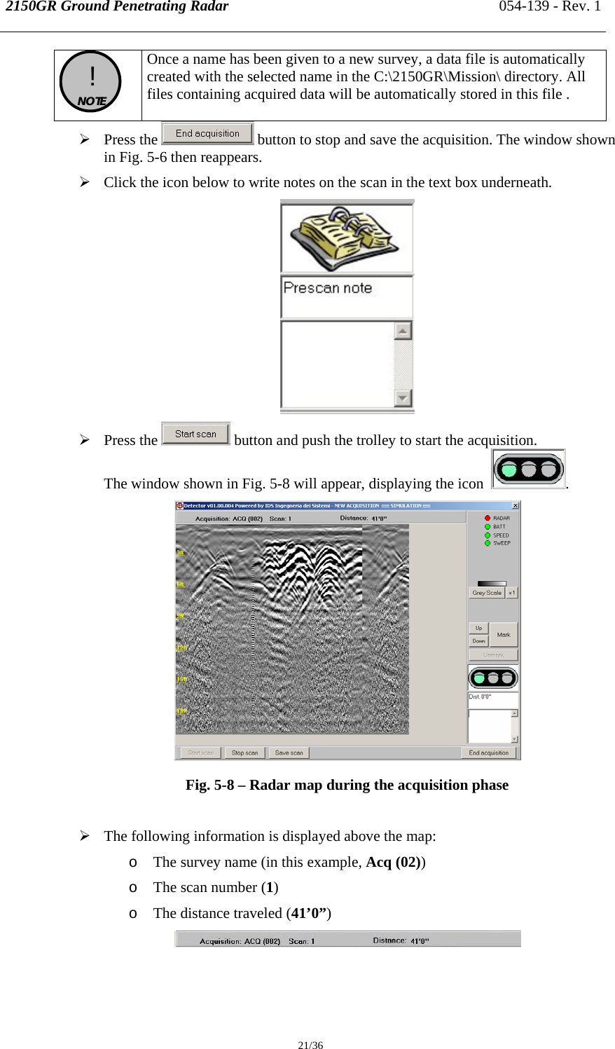 2150GR Ground Penetrating Radar 054-139 - Rev. 1  21/36  !  NOTE  Once a name has been given to a new survey, a data file is automatically created with the selected name in the C:\2150GR\Mission\ directory. All files containing acquired data will be automatically stored in this file . ¾ Press the   button to stop and save the acquisition. The window shown in Fig. 5-6 then reappears. ¾ Click the icon below to write notes on the scan in the text box underneath.  ¾ Press the   button and push the trolley to start the acquisition.  The window shown in Fig. 5-8 will appear, displaying the icon   .  Fig. 5-8 – Radar map during the acquisition phase  ¾ The following information is displayed above the map: o The survey name (in this example, Acq (02)) o The scan number (1) o The distance traveled (41’0”)  