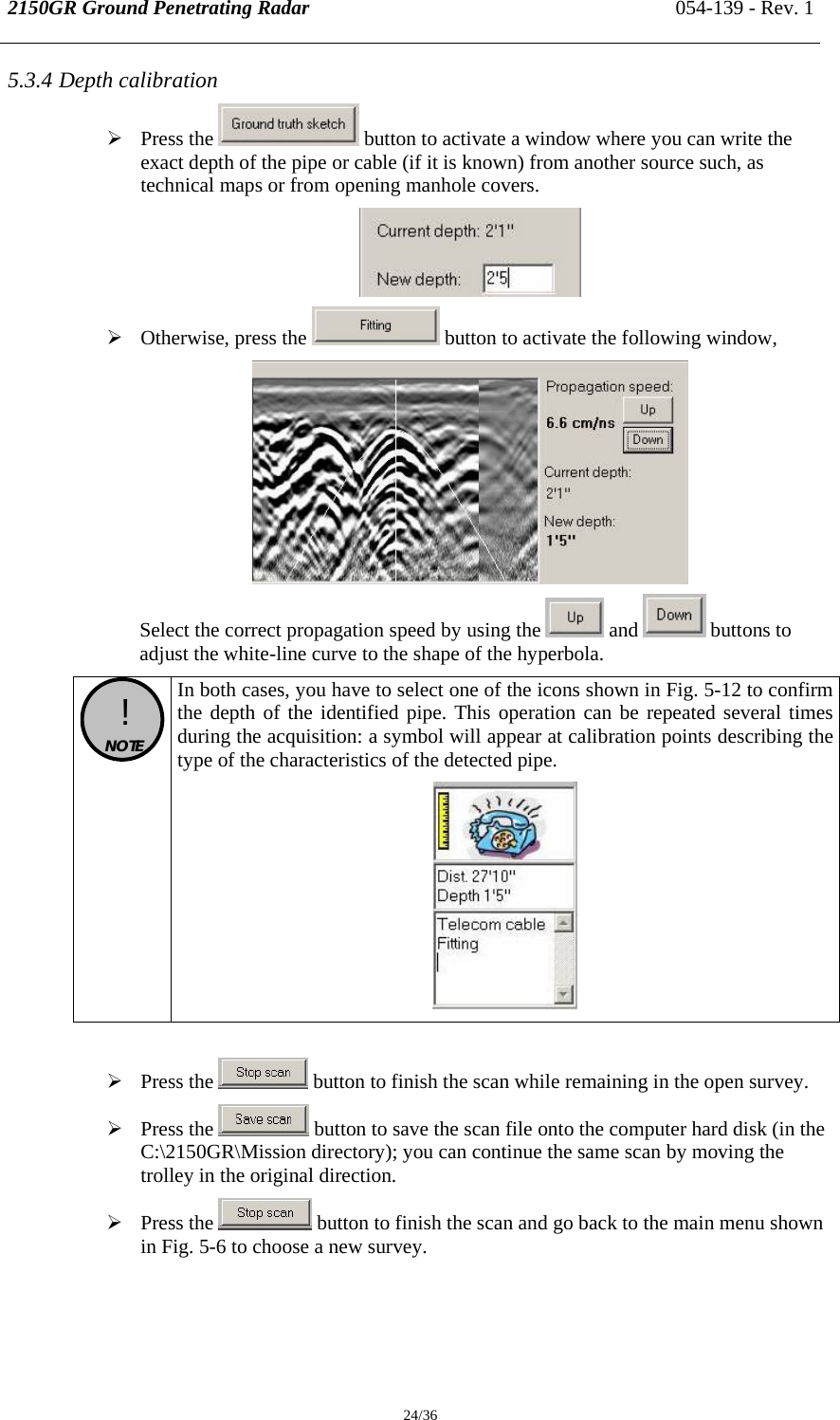 2150GR Ground Penetrating Radar 054-139 - Rev. 1  24/36 5.3.4 Depth calibration  ¾ Press the   button to activate a window where you can write the exact depth of the pipe or cable (if it is known) from another source such, as  technical maps or from opening manhole covers.  ¾ Otherwise, press the   button to activate the following window,  Select the correct propagation speed by using the   and   buttons to adjust the white-line curve to the shape of the hyperbola.  !  NOTE  In both cases, you have to select one of the icons shown in Fig. 5-12 to confirm the depth of the identified pipe. This operation can be repeated several times during the acquisition: a symbol will appear at calibration points describing the type of the characteristics of the detected pipe.   ¾ Press the   button to finish the scan while remaining in the open survey. ¾ Press the   button to save the scan file onto the computer hard disk (in the C:\2150GR\Mission directory); you can continue the same scan by moving the trolley in the original direction. ¾ Press the   button to finish the scan and go back to the main menu shown in Fig. 5-6 to choose a new survey.  