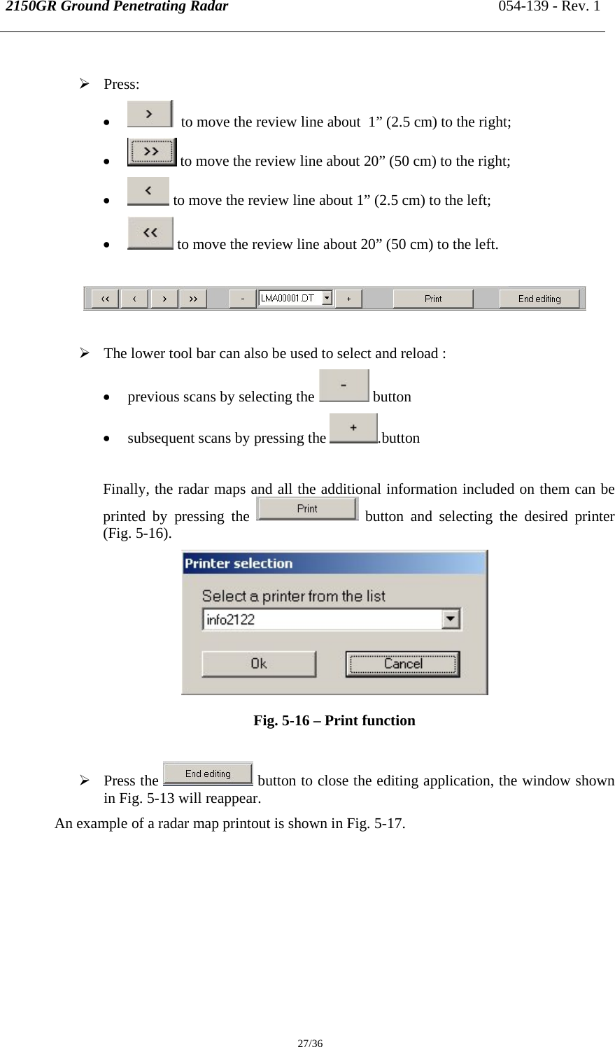 2150GR Ground Penetrating Radar 054-139 - Rev. 1  27/36  ¾ Press: •   to move the review line about  1” (2.5 cm) to the right; •  to move the review line about 20” (50 cm) to the right; •  to move the review line about 1” (2.5 cm) to the left; •  to move the review line about 20” (50 cm) to the left.    ¾ The lower tool bar can also be used to select and reload : • previous scans by selecting the   button • subsequent scans by pressing the  .button  Finally, the radar maps and all the additional information included on them can be printed by pressing the   button and selecting the desired printer (Fig. 5-16).  Fig. 5-16 – Print function   ¾ Press the   button to close the editing application, the window shown in Fig. 5-13 will reappear. An example of a radar map printout is shown in Fig. 5-17. 