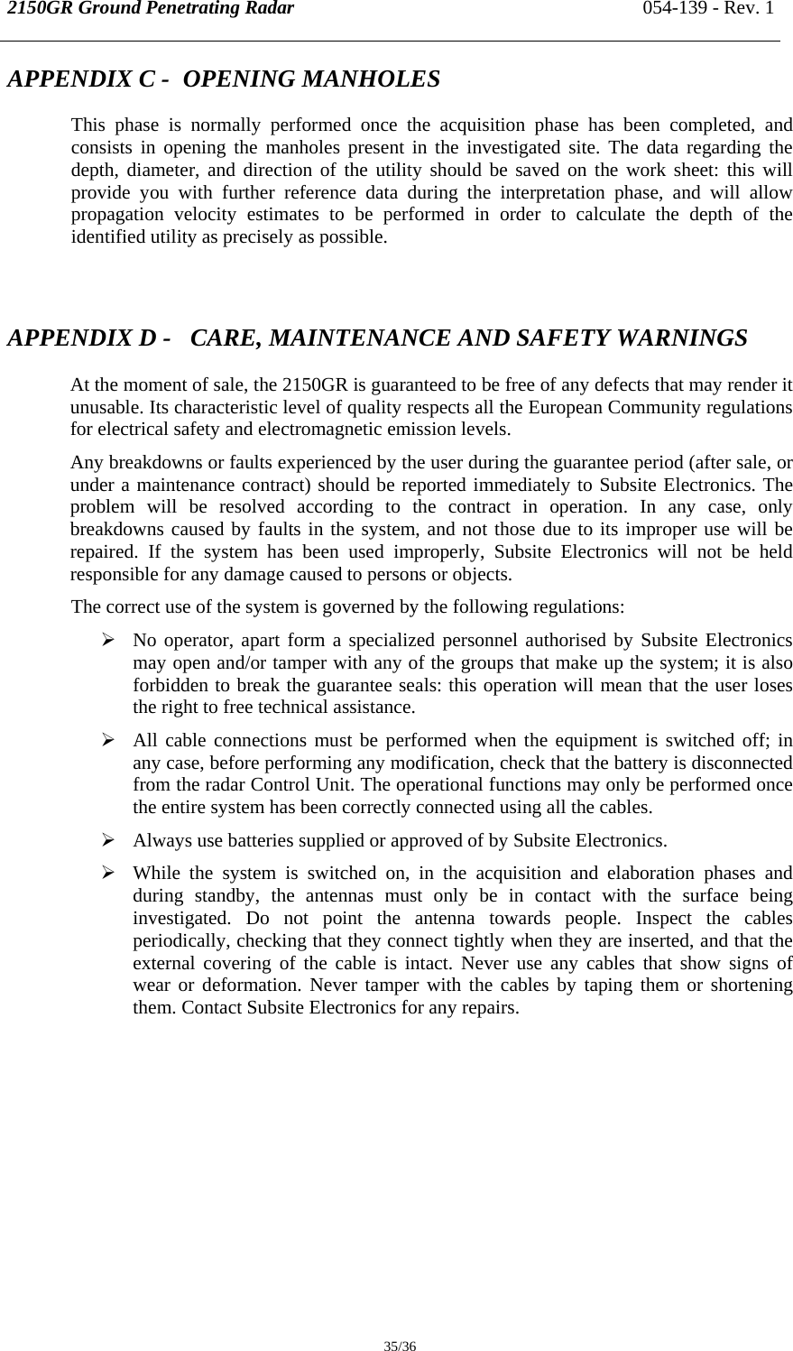 2150GR Ground Penetrating Radar 054-139 - Rev. 1  35/36 APPENDIX C -  OPENING MANHOLES This phase is normally performed once the acquisition phase has been completed, and consists in opening the manholes present in the investigated site. The data regarding the depth, diameter, and direction of the utility should be saved on the work sheet: this will provide you with further reference data during the interpretation phase, and will allow propagation velocity estimates to be performed in order to calculate the depth of the identified utility as precisely as possible.  APPENDIX D -   CARE, MAINTENANCE AND SAFETY WARNINGS  At the moment of sale, the 2150GR is guaranteed to be free of any defects that may render it unusable. Its characteristic level of quality respects all the European Community regulations for electrical safety and electromagnetic emission levels. Any breakdowns or faults experienced by the user during the guarantee period (after sale, or under a maintenance contract) should be reported immediately to Subsite Electronics. The problem will be resolved according to the contract in operation. In any case, only breakdowns caused by faults in the system, and not those due to its improper use will be repaired. If the system has been used improperly, Subsite Electronics will not be held responsible for any damage caused to persons or objects. The correct use of the system is governed by the following regulations: ¾ No operator, apart form a specialized personnel authorised by Subsite Electronics may open and/or tamper with any of the groups that make up the system; it is also forbidden to break the guarantee seals: this operation will mean that the user loses the right to free technical assistance. ¾ All cable connections must be performed when the equipment is switched off; in any case, before performing any modification, check that the battery is disconnected from the radar Control Unit. The operational functions may only be performed once the entire system has been correctly connected using all the cables.  ¾ Always use batteries supplied or approved of by Subsite Electronics. ¾ While the system is switched on, in the acquisition and elaboration phases and during standby, the antennas must only be in contact with the surface being investigated. Do not point the antenna towards people. Inspect the cables periodically, checking that they connect tightly when they are inserted, and that the external covering of the cable is intact. Never use any cables that show signs of wear or deformation. Never tamper with the cables by taping them or shortening them. Contact Subsite Electronics for any repairs.  
