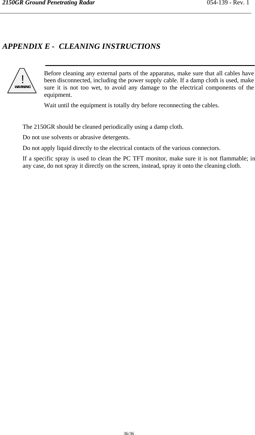 2150GR Ground Penetrating Radar 054-139 - Rev. 1  36/36  APPENDIX E -  CLEANING INSTRUCTIONS   ! WARNING    Before cleaning any external parts of the apparatus, make sure that all cables have been disconnected, including the power supply cable. If a damp cloth is used, make sure it is not too wet, to avoid any damage to the electrical components of the equipment. Wait until the equipment is totally dry before reconnecting the cables.  The 2150GR should be cleaned periodically using a damp cloth. Do not use solvents or abrasive detergents. Do not apply liquid directly to the electrical contacts of the various connectors. If a specific spray is used to clean the PC TFT monitor, make sure it is not flammable; in any case, do not spray it directly on the screen, instead, spray it onto the cleaning cloth.  