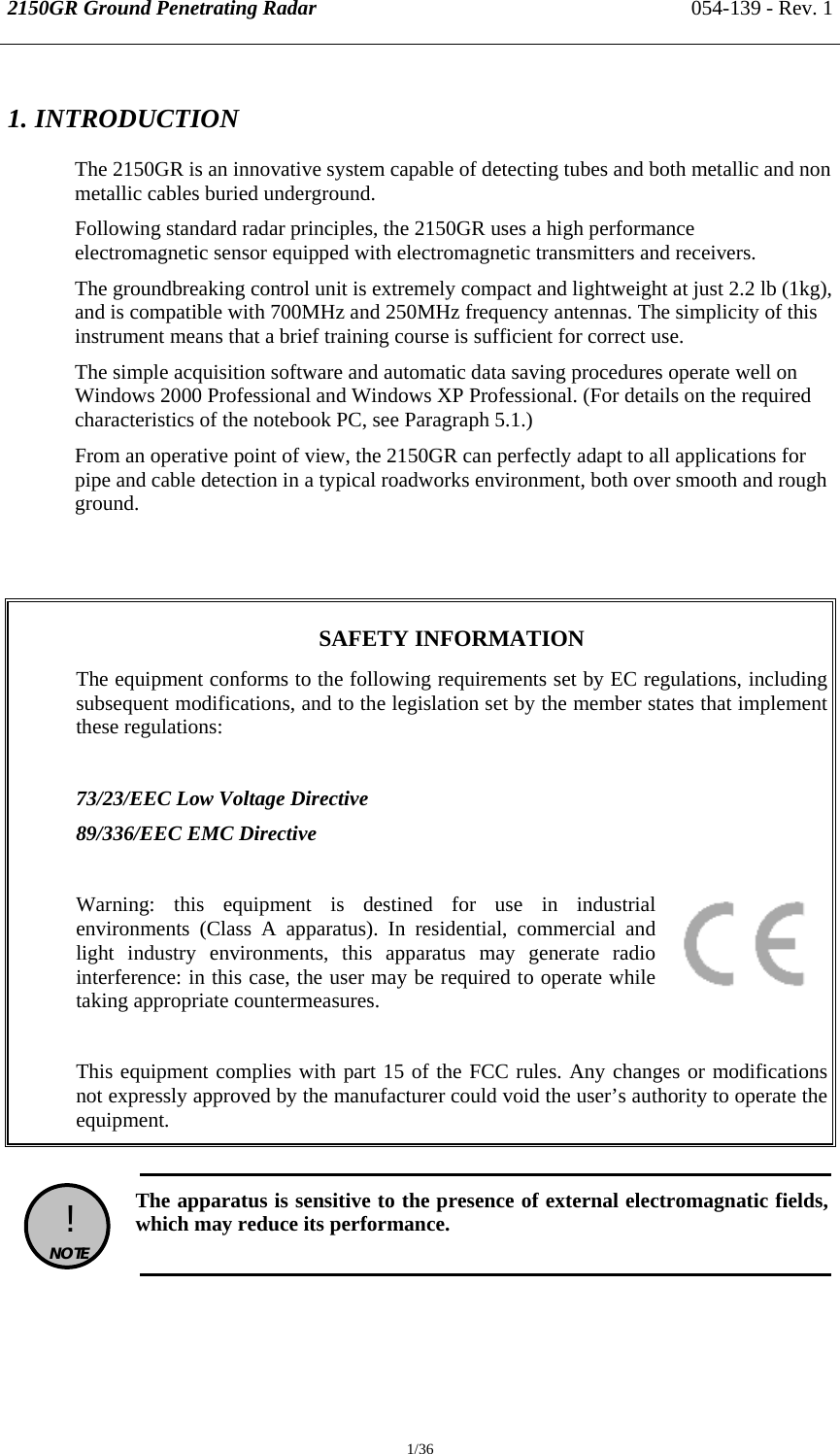 2150GR Ground Penetrating Radar 054-139 - Rev. 1  1/36 1. INTRODUCTION The 2150GR is an innovative system capable of detecting tubes and both metallic and non metallic cables buried underground. Following standard radar principles, the 2150GR uses a high performance electromagnetic sensor equipped with electromagnetic transmitters and receivers. The groundbreaking control unit is extremely compact and lightweight at just 2.2 lb (1kg), and is compatible with 700MHz and 250MHz frequency antennas. The simplicity of this instrument means that a brief training course is sufficient for correct use. The simple acquisition software and automatic data saving procedures operate well on Windows 2000 Professional and Windows XP Professional. (For details on the required characteristics of the notebook PC, see Paragraph 5.1.) From an operative point of view, the 2150GR can perfectly adapt to all applications for pipe and cable detection in a typical roadworks environment, both over smooth and rough ground.   SAFETY INFORMATION  The equipment conforms to the following requirements set by EC regulations, including subsequent modifications, and to the legislation set by the member states that implement these regulations:   73/23/EEC Low Voltage Directive 89/336/EEC EMC Directive  Warning: this equipment is destined for use in industrial environments (Class A apparatus). In residential, commercial and light industry environments, this apparatus may generate radio interference: in this case, the user may be required to operate while taking appropriate countermeasures.  This equipment complies with part 15 of the FCC rules. Any changes or modifications not expressly approved by the manufacturer could void the user’s authority to operate the equipment.   !  NOTE   The apparatus is sensitive to the presence of external electromagnatic fields, which may reduce its performance.  