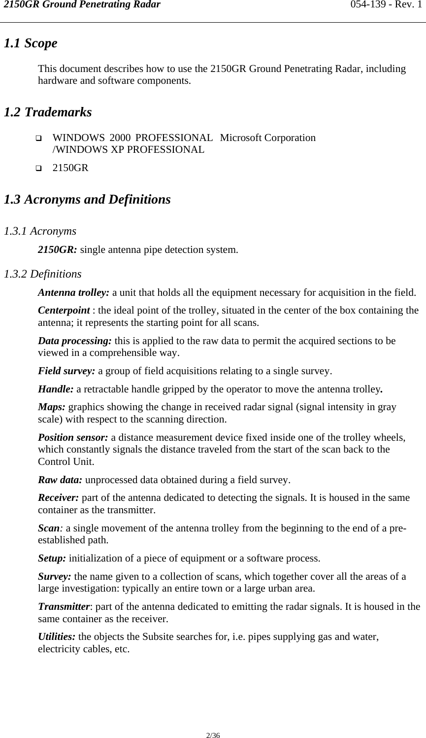 2150GR Ground Penetrating Radar 054-139 - Rev. 1  2/36 1.1 Scope This document describes how to use the 2150GR Ground Penetrating Radar, including hardware and software components. 1.2 Trademarks  WINDOWS 2000 PROFESSIONAL /WINDOWS XP PROFESSIONAL  Microsoft Corporation  2150GR  1.3 Acronyms and Definitions 1.3.1 Acronyms 2150GR: single antenna pipe detection system. 1.3.2 Definitions Antenna trolley: a unit that holds all the equipment necessary for acquisition in the field.  Centerpoint : the ideal point of the trolley, situated in the center of the box containing the antenna; it represents the starting point for all scans. Data processing: this is applied to the raw data to permit the acquired sections to be viewed in a comprehensible way. Field survey: a group of field acquisitions relating to a single survey. Handle: a retractable handle gripped by the operator to move the antenna trolley. Maps: graphics showing the change in received radar signal (signal intensity in gray scale) with respect to the scanning direction.  Position sensor: a distance measurement device fixed inside one of the trolley wheels, which constantly signals the distance traveled from the start of the scan back to the Control Unit. Raw data: unprocessed data obtained during a field survey. Receiver: part of the antenna dedicated to detecting the signals. It is housed in the same container as the transmitter. Scan: a single movement of the antenna trolley from the beginning to the end of a pre-established path.  Setup: initialization of a piece of equipment or a software process. Survey: the name given to a collection of scans, which together cover all the areas of a large investigation: typically an entire town or a large urban area. Transmitter: part of the antenna dedicated to emitting the radar signals. It is housed in the same container as the receiver. Utilities: the objects the Subsite searches for, i.e. pipes supplying gas and water, electricity cables, etc. 